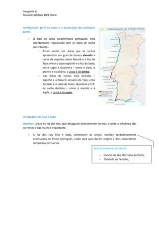 Geografia A
Resumos Globais 10/11ºano
Configuração geral da costa e a localização dos principais
portos
O tipo da costa característico português, está
directamente relacionado com os tipos de rocha
constituintes.
> Assim sendo, em áreas que as rochas
apresentam um grau de dureza elevado –
norte de espinho; entre Nazaré e a foz do
Tejo; entre o cabo espichel e a foz do Sado;
entre sagre e Quarteira – como o xisto, o
granito e o calcário, a costa é de arriba;
> Nas áreas de rochas mais brandas –
espinho e a Nazaré; estuário do Tejo; a foz
do Sado e o cabo de Sines; Quarteira e V.R.
de santo António – como o arenito e a
argila, a costa é de praia.
Os estuários do Tejo e Sado
Estuários: áreas da foz dos rios, que desaguam directamente no mar, e onde a influência das
correntes e das marés é importante.
A foz dos rios Tejo e Sado, constituem os únicos recortes verdadeiramente
acentuados no litoral português, razão pela qual deram origem a dois importantes
complexos portuários.
Outros acidentes do litoral:
→ Concha de são Martinho do Porto;
→ Tômbolo de Peniche,
 