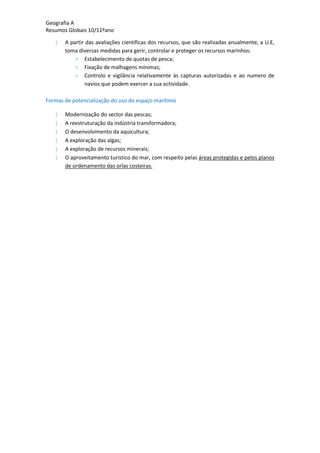 Geografia A
Resumos Globais 10/11ºano
A partir das avaliações científicas dos recursos, que são realizadas anualmente, a U.E,
toma diversas medidas para gerir, controlar e proteger os recursos marinhos:
> Estabelecimento de quotas de pesca;
> Fixação de malhagens mínimas;
> Controlo e vigilância relativamente às capturas autorizadas e ao numero de
navios que podem exercer a sua actividade.
Formas de potencialização do uso do espaço marítimo
Modernização do sector das pescas;
A reestruturação da indústria transformadora;
O desenvolvimento da aquicultura;
A exploração das algas;
A exploração de recursos minerais;
O aproveitamento turístico do mar, com respeito pelas áreas protegidas e pelos planos
de ordenamento das orlas costeiras.
 