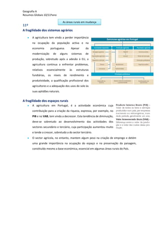 Geografia A
Resumos Globais 10/11ºano
As áreas rurais em mudança
11º
A fragilidade dos sistemas agrários
A agricultura tem vindo a perder importância
na ocupação da população activa e na
economia portuguesa. Apesar da
modernização de alguns sistemas de
produção, sobretudo após a adesão à EU, a
agricultura continua a enfrentar problemas,
relativos essencialmente às estruturas
fundiárias, os níveis de rendimento e
produtividade, a qualificação profissional dos
agricultores e a adequação dos usos do solo às
suas aptidões naturais.
A fragilidade dos espaços rurais
A agricultura em Portugal, é a actividade económica cuja
contribuição para a criação da riqueza, expressa, por exemplo, no
PIB e no VAB, tem vindo a decrescer. Esta tendência de diminuição,
deve-se sobretudo ao desenvolvimento das actividades dos
sectores secundário e terciário, cuja participação aumentou muito
e tende a crescer, sobretudo a do sector terciário.
O sector agrícola, no entanto, mantem algum peso na criação de emprego e detém
uma grande importância na ocupação do espaço e na preservação da paisagem,
constituído mesmo a base económica, essencial em algumas áreas rurais do País.
 