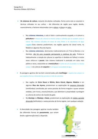 Geografia A
Resumos Globais 10/11ºano
Os sistemas de cultura, conjunto de plantas cultivadas, forma como esta se associam e
técnicas utilizadas no seu cultivo – são diferentes de região para região, devido,
essencialmente, a factores relacionados com o relevo, o clima e os solos.
o Nos sistemas intensivos, o solo é total e continuamente ocupado, e é comum a
policultura – mistura de culturas no mesmo campo e colheitas que se sucedem umas as
outras. São sistemas utilizados em áreas de solos férteis e de abundancia de água
(regadio).Estes sistemas predominam, nas regiões agrarias do Litoral norte, na
Madeira e algumas ilhas dos Açores.
o Nos sistemas extensivos, dominantes tradicionalmente em Trás-os-Montes e no
Alentejo, não há uma ocupação permanente e contínua do solo. Pratica-se
habitualmente a rotação de culturas (a superfície é dividida em folhas) e muitas
vezes utiliza-se o pousio. Este sistema tradicional é praticado em solos mais
pobres e secos, associando-se à monocultura – cultivo de um só produto no mesmo
campo – e às culturas de sequeiro – com pouca necessidade de água.
As paisagens agrárias são tao bem caracterizadas pela morfologia – aspecto dos campos no
que respeita à forma e dimensão das parcelas e à rede de caminhos.
o Nas regiões de Entre Douro e Minho, Beira Litoral, Algarve, Madeira e em
algumas ilhas dos Açores, predominam as explorações de pequena dimensão
(minifúndios) constituídas por varias parcelas de forma irregular e quase sempre
vedadas, com muros, arvores/arbustos, que delimitam a propriedade e protegem
as culturas do vento e da invasão do gado.
o No Alentejo no Ribatejo e Oeste, predominam as explorações de média e grande
dimensão (latifúndios), e vastas parcelas de forma regular, sem qualquer vedação.
A diversidade das paisagens agrárias resulta também
das diferentes formas de povoamento, que variam
desde a aglomeração total, á dispersão.
 