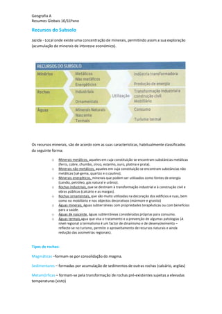 Geografia A
Resumos Globais 10/11ºano
Recursos do Subsolo
Jazida - Local onde existe uma concentração de minerais, permitindo assim a sua exploração
(acumulação de minerais de interesse económico).
Os recursos minerais, são de acordo com as suas características, habitualmente classificados
da seguinte forma:
o Minerais metálicos, aqueles em cuja constituição se encontram substâncias metálicas
(ferro, cobre, chumbo, zinco, estanho, ouro, platina e prata).
o Minerais não metálicos, aqueles em cuja constituição se encontram substâncias não
metálicas (sal-gema, quartzo e o caulino).
o Minerais energéticos, minerais que podem ser utilizados como fontes de energia
(carvão, petróleo, gás natural e urânio).
o Rochas industriais, que se destinam à transformação industrial e à construção civil e
obras públicas (calcário e as margas).
o Rochas ornamentais, que são muito utilizadas na decoração dos edifícios e ruas, bem
como no mobiliário e nos objectos decorativos (mármore e granito)
o Águas minerais, águas subterrâneas com propriedades terapêuticas ou com benefícios
para a saúde.
o Águas de nascente, águas subterrâneas consideradas próprias para consumo.
o Águas termais,agua que visa o tratamento e a prevenção de algumas patologias (A
nível regional o termalismo é um factor de dinamismo e de desenvolvimento –
reflecte-se no turismo, permite o aproveitamento de recursos naturais e ainda
redução das assimetrias regionais).
Tipos de rochas:
Magmáticas –formam-se por consolidação do magma.
Sedimentares – formadas por acumulação de sedimentos de outras rochas (calcário, argilas)
Metamórficas – formam-se pela transformação de rochas pré-existentes sujeitas a elevadas
temperaturas (xisto)
 