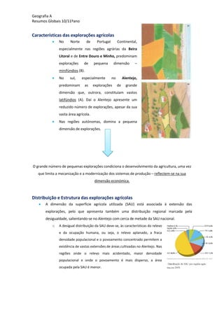 Geografia A
Resumos Globais 10/11ºano
Características das explorações agrícolas
No Norte de Portugal Continental,
especialmente nas regiões agrárias da Beira
Litoral e de Entre Douro e Minho, predominam
explorações de pequena dimensão –
minifúndios (B).
No sul, especialmente no Alentejo,
predominam as explorações de grande
dimensão que, outrora, constituíam vastos
latifúndios (A). Daí o Alentejo apresente um
reduzido número de explorações, apesar da sua
vasta área agrícola.
Nas regiões autónomas, domina a pequena
dimensão de explorações.
O grande número de pequenas explorações condiciona o desenvolvimento da agricultura, uma vez
que limita a mecanização e a modernização dos sistemas de produção – reflectem-se na sua
dimensão económica.
Distribuição e Estrutura das explorações agrícolas
A dimensão da superfície agrícola utilizada (SAU) está associada à extensão das
explorações, pelo que apresenta também uma distribuição regional marcada pela
desigualdade, salientando-se no Alentejo com cerca de metade da SAU nacional.
o A desigual distribuição da SAU deve-se, às características do relevo
e da ocupação humana, ou seja, o relevo aplanado, a fraca
densidade populacional e o povoamento concentrado permitem a
existência de vastas extensões de áreas cultivadas no Alentejo. Nas
regiões onde o relevo mais acidentado, maior densidade
populacional e onde o povoamento é mais disperso, a área
ocupada pela SAU é menor.
 