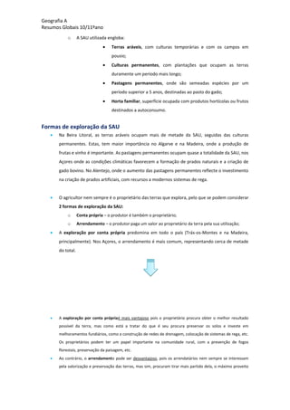 Geografia A
Resumos Globais 10/11ºano
o A SAU utilizada engloba:
Terras aráveis, com culturas temporárias e com os campos em
pousio;
Culturas permanentes, com plantações que ocupam as terras
duramente um período mais longo;
Pastagens permanentes, onde são semeadas espécies por um
período superior a 5 anos, destinadas ao pasto do gado;
Horta familiar, superfície ocupada com produtos hortícolas ou frutos
destinados a autoconsumo.
Formas de exploração da SAU
Na Beira Litoral, as terras aráveis ocupam mais de metade da SAU, seguidas das culturas
permanentes. Estas, tem maior importância no Algarve e na Madeira, onde a produção de
frutas e vinho é importante. As pastagens permanentes ocupam quase a totalidade da SAU, nos
Açores onde as condições climáticas favorecem a formação de prados naturais e a criação de
gado bovino. No Alentejo, onde o aumento das pastagens permanentes reflecte o investimento
na criação de prados artificiais, com recursos a modernos sistemas de rega.
O agricultor nem sempre é o proprietário das terras que explora, pelo que se podem considerar
2 formas de exploração da SAU:
o Conta própria – o produtor é também o proprietário;
o Arrendamento – o produtor paga um valor ao proprietário da terra pela sua utilização;
A exploração por conta própria predomina em todo o país (Trás-os-Montes e na Madeira,
principalmente). Nos Açores, o arrendamento é mais comum, representando cerca de metade
do total.
A exploração por conta própriaé mais vantajoso pois o proprietário procura obter o melhor resultado
possível da terra, mas como está a tratar do que é seu procura preservar os solos e investe em
melhoramentos fundiários, como a construção de redes de drenagem, colocação de sistemas de rega, etc.
Os proprietários podem ter um papel importante na comunidade rural, com a prevenção de fogos
florestais, preservação da paisagem, etc.
Ao contrário, o arrendamento pode ser desvantajoso, pois os arrendatários nem sempre se interessam
pela valorização e preservação das terras, mas sim, procuram tirar mais partido dela, o máximo proveito
 