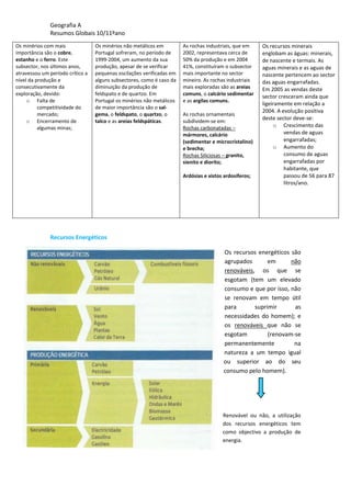 Geografia A
Resumos Globais 10/11ºano
Os minérios com mais
importância são o cobre,
estanho e o ferro. Este
subsector, nos últimos anos,
atravessou um período crítico a
nível da produção e
consecutivamente da
exploração, devido:
o Falta de
competitividade do
mercado;
o Encerramento de
algumas minas;
Os minérios não metálicos em
Portugal sofreram, no período de
1999-2004, um aumento da sua
produção, apesar de se verificar
pequenas oscilações verificadas em
alguns subsectores, como é caso da
diminuição da produção de
feldspato e de quartzo. Em
Portugal os minérios não metálicos
de maior importância são o sal-
gema, o feldspato, o quartzo, o
talco e as areias feldspáticas.
As rochas industriais, que em
2002, representava cerca de
50% da produção e em 2004
41%, constituíram o subsector
mais importante no sector
mineiro. As rochas industriais
mais exploradas são as areias
comuns, o calcário sedimentar
e as argilas comuns.
As rochas ornamentais
subdividem-se em:
Rochas carbonatadas –
mármores, calcário
(sedimentar e microcristalino)
e brecha;
Rochas Siliciosas – granito,
sienito e diorito;
Ardósias e xistos ardosiferos;
Os recursos minerais
englobam as águas: minerais,
de nascente e termais. As
aguas minerais e as aguas de
nascente pertencem ao sector
das aguas engarrafadas.
Em 2005 as vendas deste
sector cresceram ainda que
ligeiramente em relação a
2004. A evolução positiva
deste sector deve-se:
o Crescimento das
vendas de aguas
engarrafadas;
o Aumento do
consumo de aguas
engarrafadas por
habitante, que
passou de 56 para 87
litros/ano.
Recursos Energéticos
Os recursos energéticos são
agrupados em não
renováveis, os que se
esgotam (tem um elevado
consumo e que por isso, não
se renovam em tempo útil
para suprimir as
necessidades do homem); e
os renováveis que não se
esgotam (renovam-se
permanentemente na
natureza a um tempo igual
ou superior ao do seu
consumo pelo homem).
Renovável ou não, a utilização
dos recursos energéticos tem
como objectivo a produção de
energia.
 