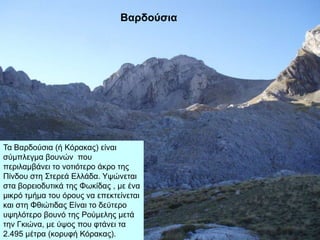 Βαρδούζια
Σα Βαξδνύζηα (ή Κόξαθαο) είλαη
ζύκπιεγκα βνπλώλ πνπ
πεξηιακβάλεη ην λνηηόηεξν άθξν ηεο
Πίλδνπ ζηε ΢ηεξεά Διιάδα. Τςώλεηαη
ζηα βνξεηνδπηηθά ηεο Φσθίδαο , κε έλα
κηθξό ηκήκα ηνπ όξνπο λα επεθηείλεηαη
θαη ζηε Φζηώηηδαο Δίλαη ην δεύηεξν
πςειόηεξν βνπλό ηεο Ρνύκειεο κεηά
ηελ Γθηώλα, κε ύςνο πνπ θηάλεη ηα
2.495 κέηξα (θνξπθή Κόξαθαο).
 