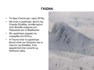 ΓΚΙΩΝΑ
• Σν όξνο Γθηώλα έρεη ύςνο 2510κ.
• Καη είλαη ην ςειόηεξν βνπλό ηεο
΢ηεξεάο Διιάδαο ηνπνζεηεκέλν
ζηελ Φσθίδα αλάκεζα ζην
Παξλαζζό θαη ηα Βαξδνύζηα.
• Με πςειόηεξε θνξπθή ηελ
ππξακίδα ζηα 2510 κ.
• Ζ Γθηώλα είλαη ην πςειόηεξν
βνπλό λόηηα ηνπ Οιύκπνπ θαη ην
πέκπην ηεο Διιάδαο. ΢ηελ
αξραηόηεηα ήηαλ γλσζηή σο
Αζέιελνλ όξνο.
 