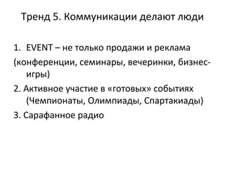 Тренд 5. Коммуникации делают люди
1. EVENT – не только продажи и реклама
(конференции, семинары, вечеринки, бизнес-
игры)
2. Активное участие в «готовых» событиях
(Чемпионаты, Олимпиады, Спартакиады)
3. Сарафанное радио
 