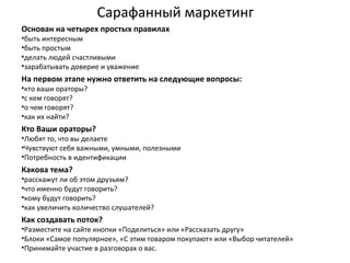 Сарафанный маркетинг
Основан на четырех простых правилах
•быть интересным
•быть простым
•делать людей счастливыми
•зарабатывать доверие и уважение
На первом этапе нужно ответить на следующие вопросы:
•кто ваши ораторы?
•с кем говорят?
•о чем говорят?
•как их найти?
Кто Ваши ораторы?
•Любят то, что вы делаете
•Чувствуют себя важными, умными, полезными
•Потребность в идентификации
Какова тема?
•расскажут ли об этом друзьям?
•что именно будут говорить?
•кому будут говорить?
•как увеличить количество слушателей?
Как создавать поток?
•Разместите на сайте кнопки «Поделиться» или «Рассказать другу»
•Блоки «Самое популярное», «С этим товаром покупают» или «Выбор читателей»
•Принимайте участие в разговорах о вас.
 