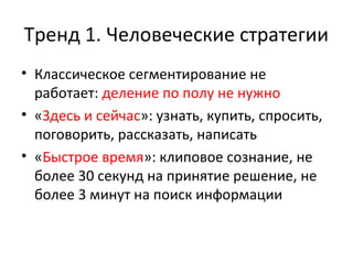 Тренд 1. Человеческие стратегии
• Классическое сегментирование не
работает: деление по полу не нужно
• «Здесь и сейчас»: узнать, купить, спросить,
поговорить, рассказать, написать
• «Быстрое время»: клиповое сознание, не
более 30 секунд на принятие решение, не
более 3 минут на поиск информации
 