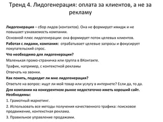 Тренд 4. Лидогенерация: оплата за клиентов, а не за
рекламу
Лидогенерация – сбор лидов (контактов). Она не формирует имидж и не
повышает узнаваемость компании.
Основной плюс лидогенерации: она формирует поток целевых клиентов.
Работая с лидами, компания: отрабатывает целевые запросы и фокусирует
покупательский спрос.
Что необходимо для лидогенерации?
Маленькая промо-страничка или группа в ВКонтакте.
Трафик, например, с контекстной рекламы
Отвечать на звонки.
Как понять, подходит ли мне лидогенерация?
Ответьте на вопрос: ищут ли мой товар или услугу в интернете? Если да, то да.
Для компании на конкурентном рынке недостаточно иметь хороший сайт.
Необходимы:
1. Грамотный маркетинг.
2. Использовать все методы получения качественного трафика: поисковое
продвижение, контекстная реклама.
3. Правильное управление продажами.
 