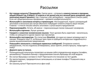 Рассылки
• Нет повода написать? Придумайте. Святое дело – отправить клиенту письмо в праздник,
общий (Новый Год, 8 Марта, 12 апреля и так далее) или его личный (день рождения, день
окончания вашего тренинга, год с покупки у вас автомобиля – продолжите список сами).
Если нет общепризнанных праздников – проявите изобретательность!
• Используйте в заголовках интригу и провокацию. Нестандартный, подчас шокирующий
заголовок в несколько раз лучше обычного побуждает клиента открыть ваше письмо.
Главное – в тексте письма связать заголовок с сутью вашего предложения
• Персонализируйте. Кстати, об имени – персонализация писем повышает конверсию.
• Используйте картинки. Лучше целевые
• Говорите с клиентом человеческим языком. Текст должен быть коротким – желательно,
чтобы он умещался в одном экране при просмотре.
• Используйте постскриптум. По статистике DirectList, это одно из самых читаемых мест в
письме. Отведите под P.S. не больше трех строк и сообщите интересные подробности о
вашем вышеизложенном предложении.
• Повышайте лояльность с помощью сервисных сообщений. Отправили клиенту
уведомление, что его подписка активирована, заказ принят, оплата прошла, товар едет к
нему?
• Держите руку на пульсе.
 Потенциальный покупатель посмотрел на вашем сайте определенную модель (телефон,
автомобиль)? Покажите баннер с предложением скачать брошюру об этой модели.
 Он скачал брошюру и оставил e-mail? Пригласите его письмом на тест-драйв.
 Он протестировал, предварительно записавшись и оставив телефон? Позвоните ему и
обсудите авто.
 Он наконец купил? Пригласите его в фан-клуб.
 
