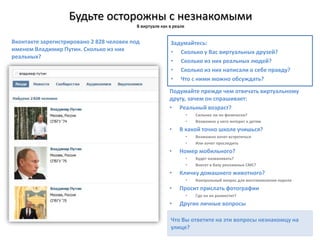 Будьте осторожны с незнакомыми
В виртуале как в реале
Вконтакте зарегистрировано 2 828 человек под
именем Владимир Путин. Сколько из них
реальных?
Не сообщайте личную информацию в постах и
комментариях.
Подумайте прежде чем отвечать виртуальному
другу, зачем он спрашивает:
• Реальный возраст?
• Сильнее ли он физически?
• Возможно у него интерес к детям
• В какой точно школе учишься?
• Возможно хочет встретиться
• Или хочет проследить
• Номер мобильного?
• Будет названивать?
• Внесет в базу рекламных СМС?
• Кличку домашнего животного?
• Контрольный вопрос для восстановления пароля
• Просит прислать фотографии
• Где он их разместит?
• Другие личные вопросы
Задумайтесь:
• Сколько у Вас виртуальных друзей?
• Сколько из них реальных людей?
• Сколько из них написали о себе правду?
• Что с ними можно обсуждать?
Что Вы ответите на эти вопросы незнакомцу на
улице?
 