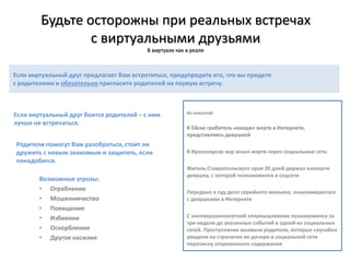 Будьте осторожны при реальных встречах
с виртуальными друзьями
В виртуале как в реале
Если виртуальный друг боится родителей – с ним
лучше не встречаться.
Родители помогут Вам разобраться, стоит ли
дружить с новым знакомым и защитить, если
понадобится.
Если виртуальный друг предлагает Вам встретиться, предупредите его, что вы придете
с родителями и обязательно пригласите родителей на первую встречу.
Возможные угрозы:
• Ограбление
• Мошенничество
• Похищение
• Избиение
• Оскорбление
• Другое насилие
Из новостей:
В Ейске грабитель находил жертв в Интернете,
представляясь девушкой
В Красноярске вор искал жертв через социальные сети
Житель Ставропольского края 20 дней держал взаперти
девушку, с которой познакомился в соцсети
Передано в суд дело серийного маньяка, знакомившегося
с девушками в Интернете
С несовершеннолетней злоумышленник познакомился за
три недели до указанных событий в одной из социальных
сетей. Преступление выявили родители, которые случайно
увидели на страничке их дочери в социальной сети
переписку откровенного содержания
 