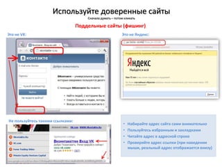 Используйте доверенные сайты
Сначала думать – потом кликать
Это не Яндекс:
• Набирайте адрес сайта сами внимательно
• Пользуйтесь избранным и закладками
• Читайте адрес в адресной строке
• Проверяйте адрес ссылки (при наведении
мыши, реальный адрес отображается внизу)
Это не VK:
Поддельные сайты (фишинг)
Не пользуйтесь такими ссылками:
 