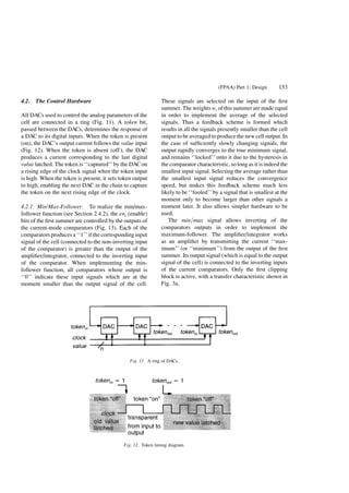 4.2. The Control Hardware
All DACs used to control the analog parameters of the
cell are connected in a ring (Fig. 11). A token bit,
passed between the DACs, determines the response of
a DAC to its digital inputs. When the token is present
(on), the DAC's output current follows the value input
(Fig. 12). When the token is absent (off ), the DAC
produces a current corresponding to the last digital
value latched. The token is ``captured'' by the DACon
a rising edge of the clock signal when the token input
is high. When the token is present, it sets token output
to high, enabling the next DAC in the chain to capture
the token on the next rising edge of the clock.
4.2.1. Min/Max-Follower. To realize the min/max-
follower function (see Section 2.4.2), the eni (enable)
bits of the ®rst summer are controlled by the outputs of
the current-mode comparators (Fig. 13). Each of the
comparators produces a ``1'' if the corresponding input
signal of the cell (connected to the non-inverting input
of the comparator) is greater than the output of the
ampli®er/integrator, connected to the inverting input
of the comparator. When implementing the min-
follower function, all comparators whose output is
``0'' indicate these input signals which are at the
moment smaller than the output signal of the cell.
These signals are selected on the input of the ®rst
summer. The weights wi of this summer are made equal
in order to implement the average of the selected
signals. Thus a feedback scheme is formed which
results in all the signals presently smaller than the cell
output to be averaged to produce the new cell output. In
the case of suf®ciently slowly changing signals, the
output rapidly converges to the true minimum signal,
and remains ``locked'' onto it due to the hysteresis in
the comparator characteristic, so long as it is indeed the
smallest input signal. Selecting the average rather than
the smallest input signal reduces the convergence
speed, but makes this feedback scheme much less
likely to be ``fooled'' by a signal that is smallest at the
moment only to become larger than other signals a
moment later. It also allows simpler hardware to be
used.
The minamax signal allows inverting of the
comparators outputs in order to implement the
maximum-follower. The ampli®er/integrator works
as an ampli®er by transmitting the current ``max-
imum'' (or ``minimum'') from the output of the ®rst
summer. Its output signal (which is equal to the output
signal of the cell) is connected to the inverting inputs
of the current comparators. Only the ®rst clipping
block is active, with a transfer characteristic shown in
Fig. 3a.
Fig. 11. A ring of DACs.
Fig. 12. Token timing diagram.
(FPAA) Part 1: Design 153
 