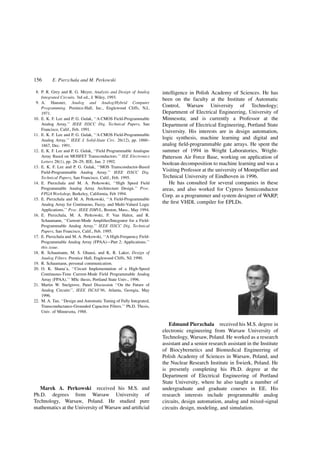 8. P. R. Grey and R. G. Meyer, Analysis and Design of Analog
Integrated Circuits. 3rd ed., J. Wiley, 1993.
9. A. Hausner, Analog and Analog/Hybrid Computer
Programming. Prentice-Hall, Inc., Englewood Cliffs, N.J.,
1971.
10. E. K. F. Lee and P. G. Gulak, ``A CMOS Field-Programmable
Analog Array.'' IEEE ISSCC Dig. Technical Papers, San
Francisco, Calif., Feb. 1991.
11. E. K. F. Lee and P. G. Gulak, ``A CMOS Field-Programmable
Analog Array.'' IEEE J. Solid-State Circ. 26(12), pp. 1860±
1867, Dec. 1991.
12. E. K. F. Lee and P. G. Gulak, ``Field Programmable Analogue
Array Based on MOSFET Transconductors.'' IEE Electronics
Letters 28(1), pp. 28±29, IEE, Jan. 2 1992.
13. E. K. F. Lee and P. G. Gulak, ``MOS Transconductor-Based
Field-Programmable Analog Array.'' IEEE ISSCC Dig.
Technical Papers, San Francisco, Calif., Feb. 1995.
14. E. Pierzchala and M. A. Perkowski, ``High Speed Field
Programmable Analog Array Architecture Design.'' Proc.
FPGA Workshop, Berkeley, California, Feb 1994.
15. E. Pierzchala and M. A. Perkowski, ``A Field-Programmable
Analog Array for Continuous, Fuzzy, and Multi-Valued Logic
Applications.'' Proc. IEEE ISMVL, Boston, Mass., May 1994.
16. E. Pierzchala, M. A. Perkowski, P. Van Halen, and R.
Schaumann, ``Current-Mode Ampli®er/Integrator for a Field-
Programmable Analog Array.'' IEEE ISSCC Dig. Technical
Papers, San Francisco, Calif., Feb. 1995.
17. E. Pierzchala and M. A. Perkowski, ``A High-Frequency Field-
Programmable Analog Array (FPAA)ÐPart 2: Applications.''
this issue.
18. R. Schaumann, M. S. Ghausi, and K. R. Laker, Design of
Analog Filters. Prentice Hall, Englewood Cliffs, NJ, 1990.
19. R. Schaumann, personal communication.
20. O. K. Shana'a, ``Circuit Implementation of a High-Speed
Continuous-Time Current-Mode Field Programmable Analog
Array (FPAA).'' MSc thesis, Portland State Univ., 1996.
21. Martin W. Snelgrove, Panel Discussion ``On the Future of
Analog Circuits'', IEEE ISCAS'96, Atlanta, Georgia, May
1996.
22. M. A. Tan, ``Design and Automatic Tuning of Fully Integrated,
Transconductance-Grounded Capacitor Filters.'' Ph.D. Thesis,
Univ. of Minnesota, 1988.
Marek A. Perkowski received his M.S. and
Ph.D. degrees from Warsaw University of
Technology, Warsaw, Poland. He studied pure
mathematics at the University of Warsaw and arti®cial
intelligence in Polish Academy of Sciences. He has
been on the faculty at the Institute of Automatic
Control, Warsaw University of Technology;
Department of Electrical Engineering, University of
Minnesota; and is currently a Professor at the
Department of Electrical Engineering, Portland State
University. His interests are in design automation,
logic synthesis, machine learning and digital and
analog ®eld-programmable gate arrays. He spent the
summer of 1994 in Wright Laboratories, Wright-
Patterson Air Force Base, working on application of
boolean decomposition to machine learning and was a
Visiting Professor at the university of Montpellier and
Technical University of Eindhoven in 1996.
He has consulted for several companies in these
areas, and also worked for Cypress Semiconductor
Corp. as a programmer and system designer of WARP,
the ®rst VHDL compiler for EPLDs.
Edmund Pierzchala received his M.S. degree in
electronic engineering from Warsaw University of
Technology, Warsaw, Poland. He worked as a research
assistant and a senior research assistant in the Institute
of Biocybernetics and Biomedical Engineering of
Polish Academy of Sciences in Warsaw, Poland, and
the Nuclear Research Institute in Swierk, Poland. He
is presently completing his Ph.D. degree at the
Department of Electrical Engineering of Portland
State University, where he also taught a number of
undergraduate and graduate courses in EE. His
research interests include programmable analog
circuits, design automation, analog and mixed-signal
circuits design, modeling, and simulation.
156 E. Pierzchala and M. Perkowski
 