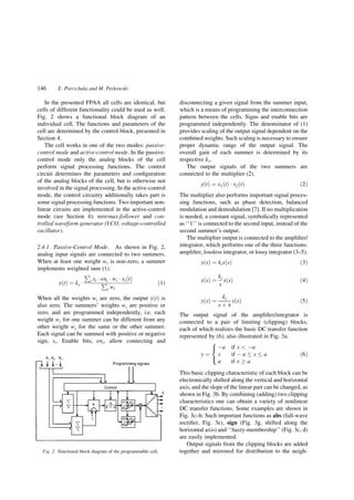 In the presented FPAA all cells are identical, but
cells of different functionality could be used as well.
Fig. 2 shows a functional block diagram of an
individual cell. The functions and parameters of the
cell are determined by the control block, presented in
Section 4.
The cell works in one of the two modes: passive-
control mode and active-control mode. In the passive-
control mode only the analog blocks of the cell
perform signal processing functions. The control
circuit determines the parameters and con®guration
of the analog blocks of the cell, but is otherwise not
involved in the signal processing. In the active-control
mode, the control circuitry additionally takes part is
some signal processing functions. Two important non-
linear circuits are implemented in the active-control
mode (see Section 4): min/max-follower and con-
trolled waveform generator (VCO, voltage-controlled
oscillator).
2.4.1. Passive-Control Mode. As shown in Fig. 2,
analog input signals are connected to two summers.
When at least one weight wi is non-zero, a summer
implements weighted sum (1).
y…t† ˆ ks Á
€
i si Á eni Á wi Á xi…t†
€
i wi
…1†
When all the weights wi are zero, the output y…t† is
also zero. The summers' weights wi are positive or
zero, and are programmed independently, i.e. each
weight wi for one summer can be different from any
other weight wj for the same or the other summer.
Each signal can be summed with positive or negative
sign, si. Enable bits, eni, allow connecting and
disconnecting a given signal from the summer input,
which is a means of programming the interconnection
pattern between the cells. Signs and enable bits are
programmed independently. The denominator of (1)
provides scaling of the output signal dependent on the
combined weights. Such scaling is necessary to ensure
proper dynamic range of the output signal. The
overall gain of each summer is determined by its
respective ks.
The output signals of the two summers are
connected to the multiplier (2).
y…t† ˆ x1…t† Á x2…t† …2†
The multiplier also performs important signal proces-
sing functions, such as phase detection, balanced
modulation and demodulation [7]. If no multiplication
is needed, a constant signal, symbolically represented
as ``1'' is connected to the second input, instead of the
second summer's output.
The multiplier output is connected to the ampli®er/
integrator, which performs one of the three functions:
ampli®er, lossless integrator, or lossy integrator (3±5).
y…s† ˆ kix…s† …3†
y…s† ˆ
ki
s
x…s† …4†
y…s† ˆ
ki
s ‡ a
x…s† …5†
The output signal of the ampli®er/integrator is
connected to a pair of limiting (clipping) blocks,
each of which realizes the basic DC transfer function
represented by (6), also illustrated in Fig. 3a.
y ˆ
Àa if x ` Àa
x if À a x a
a if x ! a
V
`
X
…6†
This basic clipping characteristic of each block can be
electronically shifted along the vertical and horizontal
axis, and the slope of the linear part can be changed, as
shown in Fig. 3b. By combining (adding) two clipping
characteristics one can obtain a variety of nonlinear
DC transfer functions. Some examples are shown in
Fig. 3c±h. Such important functions as abs (full-wave
recti®er, Fig. 3e), sign (Fig. 3g, shifted along the
horizontal axis) and ``fuzzy-membership'' (Fig. 3c, d)
are easily implemented.
Output signals from the clipping blocks are added
together and mirrored for distribution to the neigh-Fig. 2. Functional block diagram of the programmable cell.
146 E. Pierzchala and M. Perkowski
 