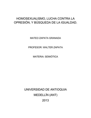HOMOSEXUALISMO, LUCHA CONTRA LA
OPRESIÓN, Y BÚSQUEDA DE LA IGUALDAD.
MATEO ZAPATA GRANADA
PROFESOR: WALTER ZAPATA
MATERIA: SEMIÓTICA
UNIVERSIDAD DE ANTIOQUIA
MEDELLÍN (ANT)
2013
 