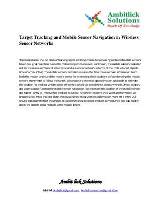 Ambit lick Solutions
Mail Id: Ambitlick@gmail.com , Ambitlicksolutions@gmail.Com
Target Tracking and Mobile Sensor Navigation in Wireless
Sensor Networks
This work studies the problem of tracking signal-emitting mobile targets using navigated mobile sensors
based on signal reception. Since the mobile target's maneuver is unknown, the mobile sensor controller
utilizes the measurement collected by a wireless sensor network in terms of the mobile target signal's
time of arrival (TOA). The mobile sensor controller acquires the TOA measurement information from
both the mobile target and the mobile sensor for estimating their locations before directing the mobile
sensor's movement to follow the target. We propose a min-max approximation approach to estimate
the location for tracking which can be efficiently solved via semidefinite programming (SDP) relaxation,
and apply a cubic function for mobile sensor navigation. We estimate the location of the mobile sensor
and target jointly to improve the tracking accuracy. To further improve the system performance, we
propose a weighted tracking algorithm by using the measurement information more efficiently. Our
results demonstrate that the proposed algorithm provides good tracking performance and can quickly
direct the mobile sensor to follow the mobile target.
 