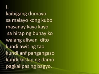 I.
kaibigang dumayo
sa malayo kong kubo
masanay kaya kayo
sa hirap ng buhay ko
walang aliwan dito
kundi awit ng tao
kundi anf pangangaso
kundi kiislap ng damo
pagkalipas ng bagyo.
 