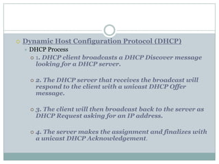  Dynamic Host Configuration Protocol (DHCP)
 DHCP Process
 1. DHCP client broadcasts a DHCP Discover message
looking for a DHCP server.
 2. The DHCP server that receives the broadcast will
respond to the client with a unicast DHCP Offer
message.
 3. The client will then broadcast back to the server as
DHCP Request asking for an IP address.
 4. The server makes the assignment and finalizes with
a unicast DHCP Acknowledgement.
 