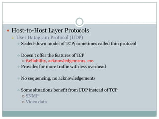  Host-to-Host Layer Protocols
 User Datagram Protocol (UDP)
 Scaled-down model of TCP; sometimes called thin protocol
 Doesn’t offer the features of TCP
 Reliability, acknowledgements, etc.
 Provides for more traffic with less overhead
 No sequencing, no acknowledgements
 Some situations benefit from UDP instead of TCP
 SNMP
 Video data
 