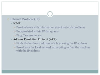  Internet Protocol (IP)
 ICMP
 Provide hosts with information about network problems
 Encapsulated within IP datagrams
 Ping, Traceroute, etc.
 Address Resolution Protocol (ARP)
 Finds the hardware address of a host using the IP address
 Broadcasts the local network attempting to find the machine
with the IP address
 