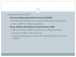  Internet Protocol (IP)
 Reverse Address Resolution Protocol (RARP)
 Finds the IP address of a host given the hardware address
 Very useful for diskless machines
 Proxy Address Resolution Protocol (Proxy ARP)
 Allows hosts to utilize more than one default gateway
 Increases traffic on the network
 A better alternative is Cisco’s Hot Standby Router Protocol
(HSRP)
 
