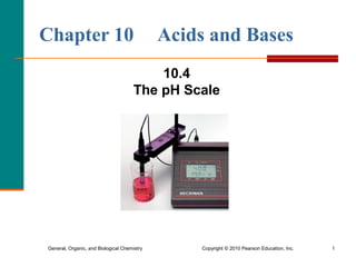 General, Organic, and Biological Chemistry Copyright © 2010 Pearson Education, Inc. 1
Chapter 10 Acids and Bases
10.4
The pH Scale
 