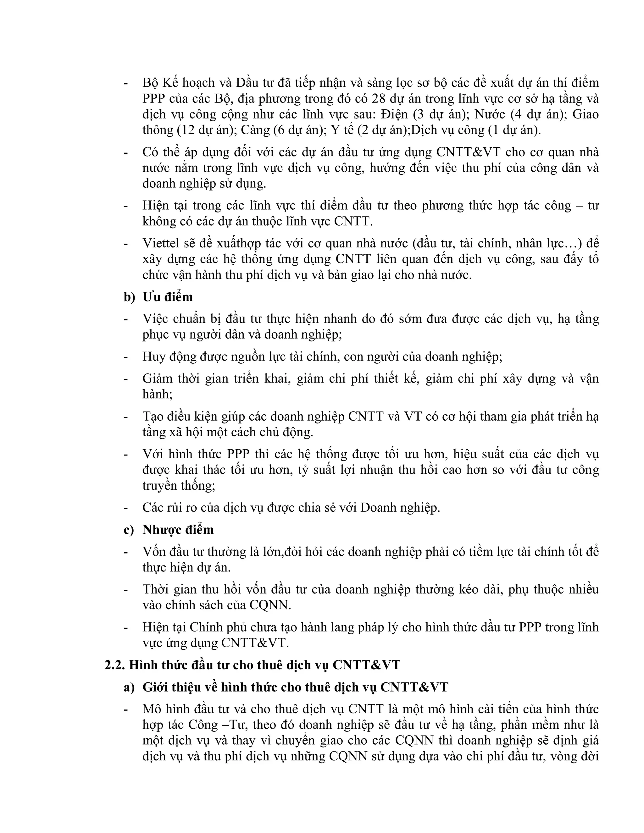 - Bộ Kế hoạch và Đầu tư đã tiếp nhận và sàng lọc sơ bộ các đề xuất dự án thí điểm
PPP của các Bộ, địa phương trong đó có 28 dự án trong lĩnh vực cơ sở hạ tầng và
dịch vụ công cộng như các lĩnh vực sau: Điện (3 dự án); Nước (4 dự án); Giao
thông (12 dự án); Cảng (6 dự án); Y tế (2 dự án);Dịch vụ công (1 dự án).
- Có thể áp dụng đối với các dự án đầu tư ứng dụng CNTT&VT cho cơ quan nhà
nước nằm trong lĩnh vực dịch vụ công, hướng đến việc thu phí của công dân và
doanh nghiệp sử dụng.
- Hiện tại trong các lĩnh vực thí điểm đầu tư theo phương thức hợp tác công – tư
không có các dự án thuộc lĩnh vực CNTT.
- Viettel sẽ đề xuấthợp tác với cơ quan nhà nước (đầu tư, tài chính, nhân lực…) để
xây dựng các hệ thống ứng dụng CNTT liên quan đến dịch vụ công, sau đấy tổ
chức vận hành thu phí dịch vụ và bàn giao lại cho nhà nước.
b) Ưu điểm
- Việc chuẩn bị đầu tư thực hiện nhanh do đó sớm đưa được các dịch vụ, hạ tầng
phục vụ người dân và doanh nghiệp;
- Huy động được nguồn lực tài chính, con người của doanh nghiệp;
- Giảm thời gian triển khai, giảm chi phí thiết kế, giảm chi phí xây dựng và vận
hành;
- Tạo điều kiện giúp các doanh nghiệp CNTT và VT có cơ hội tham gia phát triển hạ
tầng xã hội một cách chủ động.
- Với hình thức PPP thì các hệ thống được tối ưu hơn, hiệu suất của các dịch vụ
được khai thác tối ưu hơn, tỷ suất lợi nhuận thu hồi cao hơn so với đầu tư công
truyền thống;
- Các rủi ro của dịch vụ được chia sẻ với Doanh nghiệp.
c) Nhược điểm
- Vốn đầu tư thường là lớn,đòi hỏi các doanh nghiệp phải có tiềm lực tài chính tốt để
thực hiện dự án.
- Thời gian thu hồi vốn đầu tư của doanh nghiệp thường kéo dài, phụ thuộc nhiều
vào chính sách của CQNN.
- Hiện tại Chính phủ chưa tạo hành lang pháp lý cho hình thức đầu tư PPP trong lĩnh
vực ứng dụng CNTT&VT.
2.2. Hình thức đầu tư cho thuê dịch vụ CNTT&VT
a) Giới thiệu về hình thức cho thuê dịch vụ CNTT&VT
- Mô hình đầu tư và cho thuê dịch vụ CNTT là một mô hình cải tiến của hình thức
hợp tác Công –Tư, theo đó doanh nghiệp sẽ đầu tư về hạ tầng, phần mềm như là
một dịch vụ và thay vì chuyển giao cho các CQNN thì doanh nghiệp sẽ định giá
dịch vụ và thu phí dịch vụ những CQNN sử dụng dựa vào chi phí đầu tư, vòng đời
 