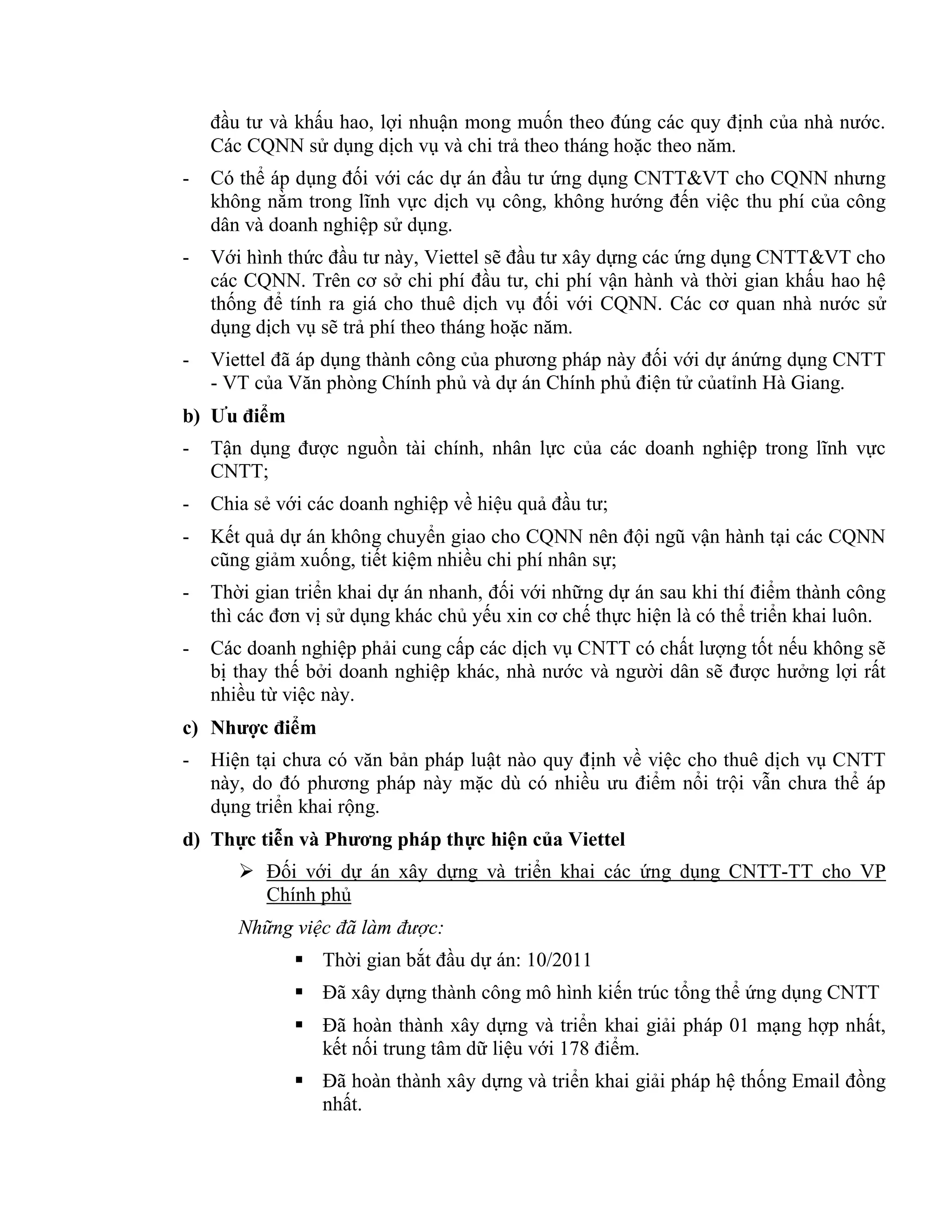 đầu tư và khấu hao, lợi nhuận mong muốn theo đúng các quy định của nhà nước.
Các CQNN sử dụng dịch vụ và chi trả theo tháng hoặc theo năm.
- Có thể áp dụng đối với các dự án đầu tư ứng dụng CNTT&VT cho CQNN nhưng
không nằm trong lĩnh vực dịch vụ công, không hướng đến việc thu phí của công
dân và doanh nghiệp sử dụng.
- Với hình thức đầu tư này, Viettel sẽ đầu tư xây dựng các ứng dụng CNTT&VT cho
các CQNN. Trên cơ sở chi phí đầu tư, chi phí vận hành và thời gian khấu hao hệ
thống để tính ra giá cho thuê dịch vụ đối với CQNN. Các cơ quan nhà nước sử
dụng dịch vụ sẽ trả phí theo tháng hoặc năm.
- Viettel đã áp dụng thành công của phương pháp này đối với dự ánứng dụng CNTT
- VT của Văn phòng Chính phủ và dự án Chính phủ điện tử củatỉnh Hà Giang.
b) Ưu điểm
- Tận dụng được nguồn tài chính, nhân lực của các doanh nghiệp trong lĩnh vực
CNTT;
- Chia sẻ với các doanh nghiệp về hiệu quả đầu tư;
- Kết quả dự án không chuyển giao cho CQNN nên đội ngũ vận hành tại các CQNN
cũng giảm xuống, tiết kiệm nhiều chi phí nhân sự;
- Thời gian triển khai dự án nhanh, đối với những dự án sau khi thí điểm thành công
thì các đơn vị sử dụng khác chủ yếu xin cơ chế thực hiện là có thể triển khai luôn.
- Các doanh nghiệp phải cung cấp các dịch vụ CNTT có chất lượng tốt nếu không sẽ
bị thay thế bởi doanh nghiệp khác, nhà nước và người dân sẽ được hưởng lợi rất
nhiều từ việc này.
c) Nhược điểm
- Hiện tại chưa có văn bản pháp luật nào quy định về việc cho thuê dịch vụ CNTT
này, do đó phương pháp này mặc dù có nhiều ưu điểm nổi trội vẫn chưa thể áp
dụng triển khai rộng.
d) Thực tiễn và Phương pháp thực hiện của Viettel
 Đối với dự án xây dựng và triển khai các ứng dụng CNTT-TT cho VP
Chính phủ
Những việc đã làm được:
 Thời gian bắt đầu dự án: 10/2011
 Đã xây dựng thành công mô hình kiến trúc tổng thể ứng dụng CNTT
 Đã hoàn thành xây dựng và triển khai giải pháp 01 mạng hợp nhất,
kết nối trung tâm dữ liệu với 178 điểm.
 Đã hoàn thành xây dựng và triển khai giải pháp hệ thống Email đồng
nhất.
 