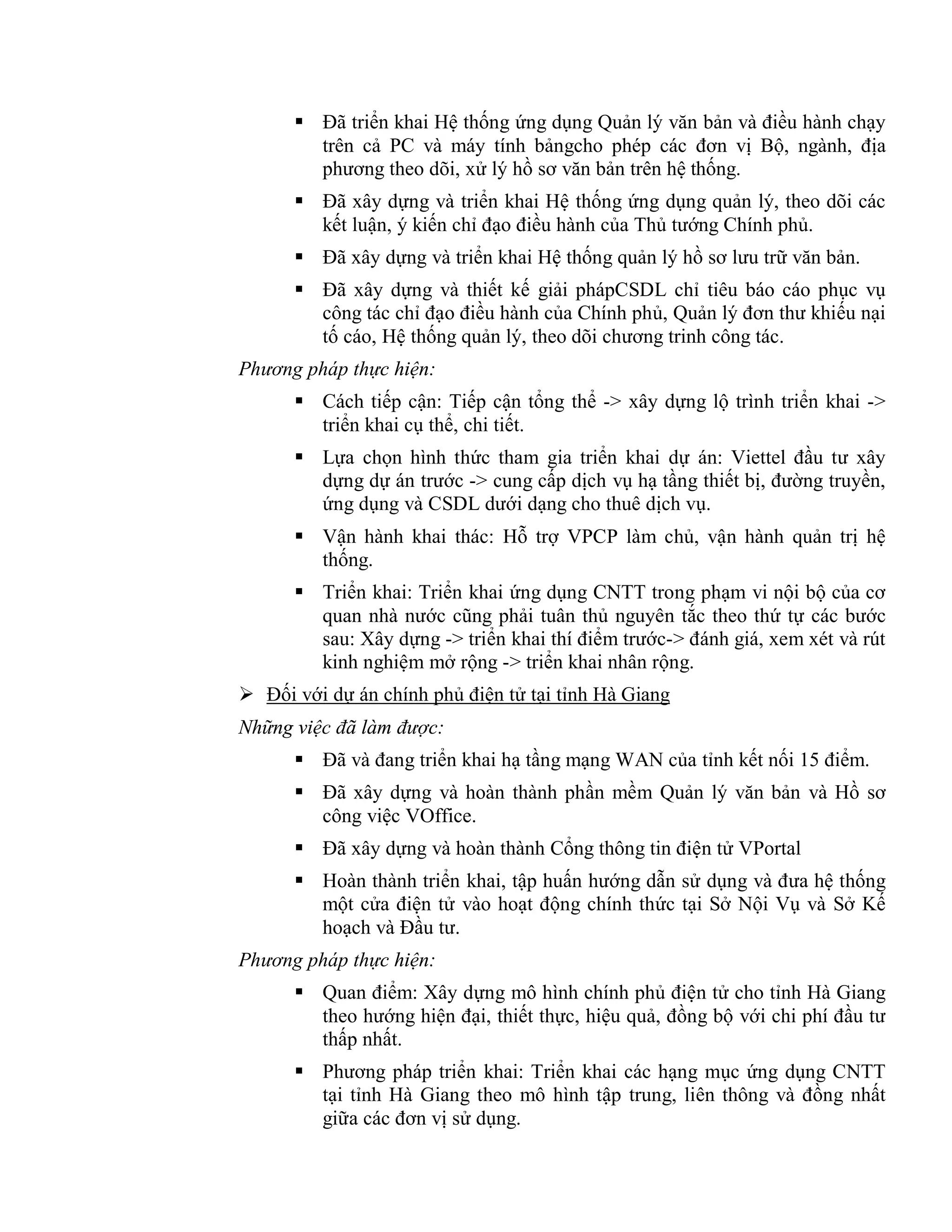  Đã triển khai Hệ thống ứng dụng Quản lý văn bản và điều hành chạy
trên cả PC và máy tính bảngcho phép các đơn vị Bộ, ngành, địa
phương theo dõi, xử lý hồ sơ văn bản trên hệ thống.
 Đã xây dựng và triển khai Hệ thống ứng dụng quản lý, theo dõi các
kết luận, ý kiến chỉ đạo điều hành của Thủ tướng Chính phủ.
 Đã xây dựng và triển khai Hệ thống quản lý hồ sơ lưu trữ văn bản.
 Đã xây dựng và thiết kế giải phápCSDL chỉ tiêu báo cáo phục vụ
công tác chỉ đạo điều hành của Chính phủ, Quản lý đơn thư khiếu nại
tố cáo, Hệ thống quản lý, theo dõi chương trinh công tác.
Phương pháp thực hiện:
 Cách tiếp cận: Tiếp cận tổng thể -> xây dựng lộ trình triển khai ->
triển khai cụ thể, chi tiết.
 Lựa chọn hình thức tham gia triển khai dự án: Viettel đầu tư xây
dựng dự án trước -> cung cấp dịch vụ hạ tầng thiết bị, đường truyền,
ứng dụng và CSDL dưới dạng cho thuê dịch vụ.
 Vận hành khai thác: Hỗ trợ VPCP làm chủ, vận hành quản trị hệ
thống.
 Triển khai: Triển khai ứng dụng CNTT trong phạm vi nội bộ của cơ
quan nhà nước cũng phải tuân thủ nguyên tắc theo thứ tự các bước
sau: Xây dựng -> triển khai thí điểm trước-> đánh giá, xem xét và rút
kinh nghiệm mở rộng -> triển khai nhân rộng.
 Đối với dự án chính phủ điện tử tại tỉnh Hà Giang
Những việc đã làm được:
 Đã và đang triển khai hạ tầng mạng WAN của tỉnh kết nối 15 điểm.
 Đã xây dựng và hoàn thành phần mềm Quản lý văn bản và Hồ sơ
công việc VOffice.
 Đã xây dựng và hoàn thành Cổng thông tin điện tử VPortal
 Hoàn thành triển khai, tập huấn hướng dẫn sử dụng và đưa hệ thống
một cửa điện tử vào hoạt động chính thức tại Sở Nội Vụ và Sở Kế
hoạch và Đầu tư.
Phương pháp thực hiện:
 Quan điểm: Xây dựng mô hình chính phủ điện tử cho tỉnh Hà Giang
theo hướng hiện đại, thiết thực, hiệu quả, đồng bộ với chi phí đầu tư
thấp nhất.
 Phương pháp triển khai: Triển khai các hạng mục ứng dụng CNTT
tại tỉnh Hà Giang theo mô hình tập trung, liên thông và đồng nhất
giữa các đơn vị sử dụng.
 