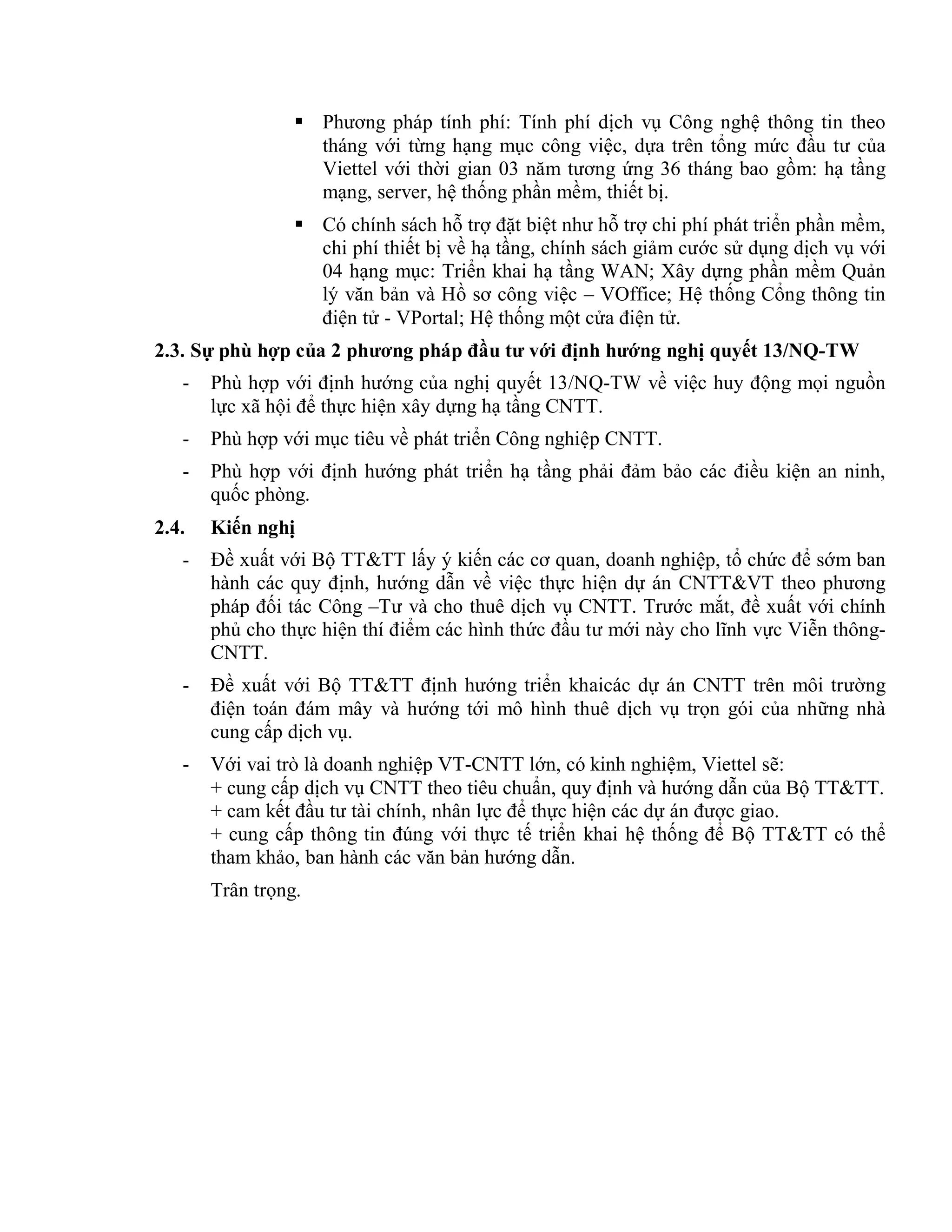  Phương pháp tính phí: Tính phí dịch vụ Công nghệ thông tin theo
tháng với từng hạng mục công việc, dựa trên tổng mức đầu tư của
Viettel với thời gian 03 năm tương ứng 36 tháng bao gồm: hạ tầng
mạng, server, hệ thống phần mềm, thiết bị.
 Có chính sách hỗ trợ đặt biệt như hỗ trợ chi phí phát triển phần mềm,
chi phí thiết bị về hạ tầng, chính sách giảm cước sử dụng dịch vụ với
04 hạng mục: Triển khai hạ tầng WAN; Xây dựng phần mềm Quản
lý văn bản và Hồ sơ công việc – VOffice; Hệ thống Cổng thông tin
điện tử - VPortal; Hệ thống một cửa điện tử.
2.3. Sự phù hợp của 2 phương pháp đầu tư với định hướng nghị quyết 13/NQ-TW
- Phù hợp với định hướng của nghị quyết 13/NQ-TW về việc huy động mọi nguồn
lực xã hội để thực hiện xây dựng hạ tầng CNTT.
- Phù hợp với mục tiêu về phát triển Công nghiệp CNTT.
- Phù hợp với định hướng phát triển hạ tầng phải đảm bảo các điều kiện an ninh,
quốc phòng.
2.4. Kiến nghị
- Đề xuất với Bộ TT&TT lấy ý kiến các cơ quan, doanh nghiệp, tổ chức để sớm ban
hành các quy định, hướng dẫn về việc thực hiện dự án CNTT&VT theo phương
pháp đối tác Công –Tư và cho thuê dịch vụ CNTT. Trước mắt, đề xuất với chính
phủ cho thực hiện thí điểm các hình thức đầu tư mới này cho lĩnh vực Viễn thông-
CNTT.
- Đề xuất với Bộ TT&TT định hướng triển khaicác dự án CNTT trên môi trường
điện toán đám mây và hướng tới mô hình thuê dịch vụ trọn gói của những nhà
cung cấp dịch vụ.
- Với vai trò là doanh nghiệp VT-CNTT lớn, có kinh nghiệm, Viettel sẽ:
+ cung cấp dịch vụ CNTT theo tiêu chuẩn, quy định và hướng dẫn của Bộ TT&TT.
+ cam kết đầu tư tài chính, nhân lực để thực hiện các dự án được giao.
+ cung cấp thông tin đúng với thực tế triển khai hệ thống để Bộ TT&TT có thể
tham khảo, ban hành các văn bản hướng dẫn.
Trân trọng.
 