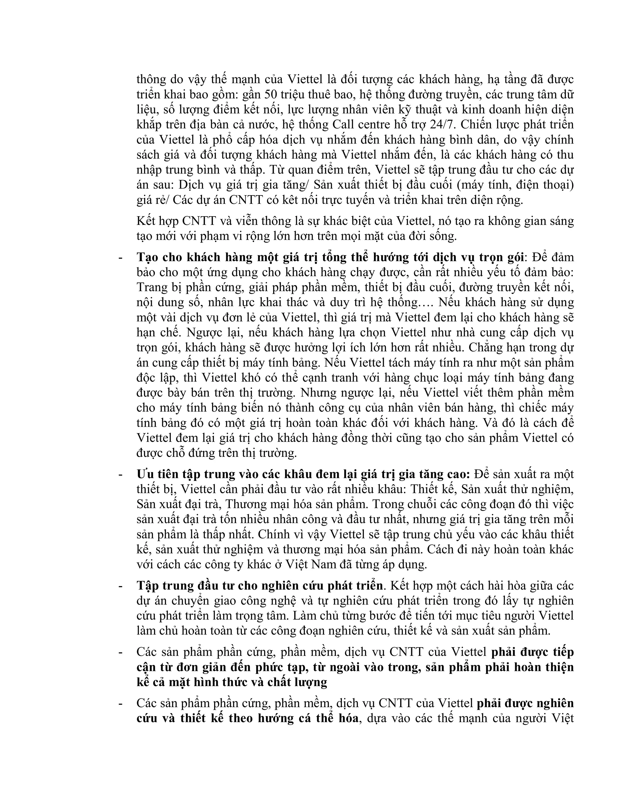 thông do vậy thế mạnh của Viettel là đối tượng các khách hàng, hạ tầng đã được
triển khai bao gồm: gần 50 triệu thuê bao, hệ thống đường truyền, các trung tâm dữ
liệu, số lượng điểm kết nối, lực lượng nhân viên kỹ thuật và kinh doanh hiện diện
khắp trên địa bàn cả nước, hệ thống Call centre hỗ trợ 24/7. Chiến lược phát triển
của Viettel là phổ cấp hóa dịch vụ nhắm đến khách hàng bình dân, do vậy chính
sách giá và đối tượng khách hàng mà Viettel nhắm đến, là các khách hàng có thu
nhập trung bình và thấp. Từ quan điểm trên, Viettel sẽ tập trung đầu tư cho các dự
án sau: Dịch vụ giá trị gia tăng/ Sản xuất thiết bị đầu cuối (máy tính, điện thoại)
giá rẻ/ Các dự án CNTT có kêt nối trực tuyến và triển khai trên diện rộng.
Kết hợp CNTT và viễn thông là sự khác biệt của Viettel, nó tạo ra không gian sáng
tạo mới với phạm vi rộng lớn hơn trên mọi mặt của đời sống.
- Tạo cho khách hàng một giá trị tổng thể hướng tới dịch vụ trọn gói: Để đảm
bảo cho một ứng dụng cho khách hàng chạy được, cần rất nhiều yếu tố đảm bảo:
Trang bị phần cứng, giải pháp phần mềm, thiết bị đầu cuối, đường truyền kết nối,
nội dung số, nhân lực khai thác và duy trì hệ thống…. Nếu khách hàng sử dụng
một vài dịch vụ đơn lẻ của Viettel, thì giá trị mà Viettel đem lại cho khách hàng sẽ
hạn chế. Ngược lại, nếu khách hàng lựa chọn Viettel như nhà cung cấp dịch vụ
trọn gói, khách hàng sẽ được hưởng lợi ích lớn hơn rất nhiều. Chẳng hạn trong dự
án cung cấp thiết bị máy tính bảng. Nếu Viettel tách máy tính ra như một sản phẩm
độc lập, thì Viettel khó có thể cạnh tranh với hàng chục loại máy tính bảng đang
được bày bán trên thị trường. Nhưng ngược lại, nếu Viettel viết thêm phần mềm
cho máy tính bảng biến nó thành công cụ của nhân viên bán hàng, thì chiếc máy
tính bảng đó có một giá trị hoàn toàn khác đối với khách hàng. Và đó là cách để
Viettel đem lại giá trị cho khách hàng đồng thời cũng tạo cho sản phẩm Viettel có
được chỗ đứng trên thị trường.
- Ưu tiên tập trung vào các khâu đem lại giá trị gia tăng cao: Để sản xuất ra một
thiết bị, Viettel cần phải đầu tư vào rất nhiều khâu: Thiết kế, Sản xuất thử nghiệm,
Sản xuất đại trà, Thương mại hóa sản phẩm. Trong chuỗi các công đoạn đó thì việc
sản xuất đại trà tốn nhiều nhân công và đầu tư nhất, nhưng giá trị gia tăng trên mỗi
sản phẩm là thấp nhất. Chính vì vậy Viettel sẽ tập trung chủ yếu vào các khâu thiết
kế, sản xuất thử nghiệm và thương mại hóa sản phẩm. Cách đi này hoàn toàn khác
với cách các công ty khác ở Việt Nam đã từng áp dụng.
- Tập trung đầu tư cho nghiên cứu phát triển. Kết hợp một cách hài hòa giữa các
dự án chuyển giao công nghệ và tự nghiên cứu phát triển trong đó lấy tự nghiên
cứu phát triển làm trọng tâm. Làm chủ từng bước để tiến tới mục tiêu người Viettel
làm chủ hoàn toàn từ các công đoạn nghiên cứu, thiết kế và sản xuất sản phẩm.
- Các sản phẩm phần cứng, phần mềm, dịch vụ CNTT của Viettel phải được tiếp
cận từ đơn giản đến phức tạp, từ ngoài vào trong, sản phẩm phải hoàn thiện
kể cả mặt hình thức và chất lượng
- Các sản phẩm phần cứng, phần mềm, dịch vụ CNTT của Viettel phải được nghiên
cứu và thiết kế theo hướng cá thể hóa, dựa vào các thế mạnh của người Việt
 