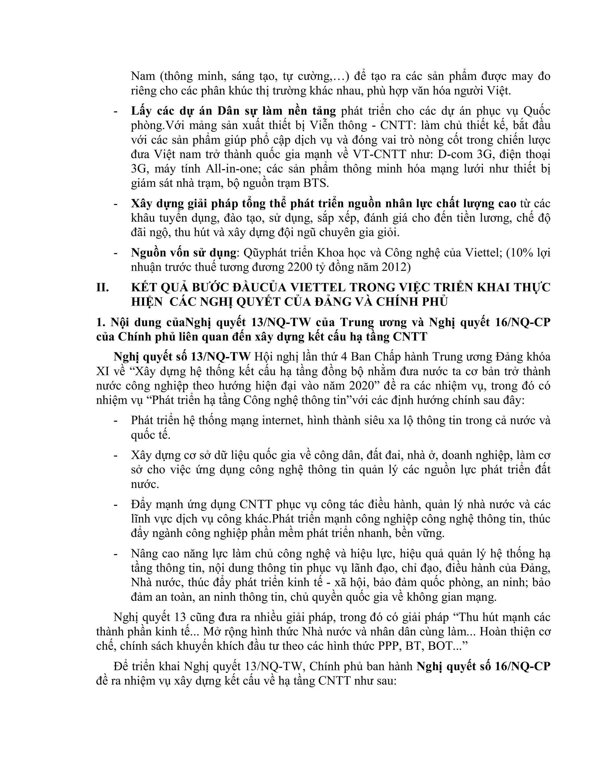 Nam (thông minh, sáng tạo, tự cường,…) để tạo ra các sản phẩm được may đo
riêng cho các phân khúc thị trường khác nhau, phù hợp văn hóa người Việt.
- Lấy các dự án Dân sự làm nền tảng phát triển cho các dự án phục vụ Quốc
phòng.Với mảng sản xuất thiết bị Viễn thông - CNTT: làm chủ thiết kế, bắt đầu
với các sản phẩm giúp phổ cập dịch vụ và đóng vai trò nòng cốt trong chiến lược
đưa Việt nam trở thành quốc gia mạnh về VT-CNTT như: D-com 3G, điện thoại
3G, máy tính All-in-one; các sản phẩm thông minh hóa mạng lưới như thiết bị
giám sát nhà trạm, bộ nguồn trạm BTS.
- Xây dựng giải pháp tổng thể phát triển nguồn nhân lực chất lượng cao từ các
khâu tuyển dụng, đào tạo, sử dụng, sắp xếp, đánh giá cho đến tiền lương, chế độ
đãi ngộ, thu hút và xây dựng đội ngũ chuyên gia giỏi.
- Nguồn vốn sử dụng: Qũyphát triển Khoa học và Công nghệ của Viettel; (10% lợi
nhuận trước thuế tương đương 2200 tỷ đồng năm 2012)
II. KẾT QUẢ BƯỚC ĐẦUCỦA VIETTEL TRONG VIỆC TRIỂN KHAI THỰC
HIỆN CÁC NGHỊ QUYẾT CỦA ĐẢNG VÀ CHÍNH PHỦ
1. Nội dung củaNghị quyết 13/NQ-TW của Trung ương và Nghị quyết 16/NQ-CP
của Chính phủ liên quan đến xây dựng kết cấu hạ tầng CNTT
Nghị quyết số 13/NQ-TW Hội nghị lần thứ 4 Ban Chấp hành Trung ương Đảng khóa
XI về “Xây dựng hệ thống kết cấu hạ tầng đồng bộ nhằm đưa nước ta cơ bản trở thành
nước công nghiệp theo hướng hiện đại vào năm 2020” đề ra các nhiệm vụ, trong đó có
nhiệm vụ “Phát triển hạ tầng Công nghệ thông tin”với các định hướng chính sau đây:
- Phát triển hệ thống mạng internet, hình thành siêu xa lộ thông tin trong cả nước và
quốc tế.
- Xây dựng cơ sở dữ liệu quốc gia về công dân, đất đai, nhà ở, doanh nghiệp, làm cơ
sở cho việc ứng dụng công nghệ thông tin quản lý các nguồn lực phát triển đất
nước.
- Đẩy mạnh ứng dụng CNTT phục vụ công tác điều hành, quản lý nhà nước và các
lĩnh vực dịch vụ công khác.Phát triển mạnh công nghiệp công nghệ thông tin, thúc
đẩy ngành công nghiệp phần mềm phát triển nhanh, bền vững.
- Nâng cao năng lực làm chủ công nghệ và hiệu lực, hiệu quả quản lý hệ thống hạ
tầng thông tin, nội dung thông tin phục vụ lãnh đạo, chỉ đạo, điều hành của Đảng,
Nhà nước, thúc đẩy phát triển kinh tế - xã hội, bảo đảm quốc phòng, an ninh; bảo
đảm an toàn, an ninh thông tin, chủ quyền quốc gia về không gian mạng.
Nghị quyết 13 cũng đưa ra nhiều giải pháp, trong đó có giải pháp “Thu hút mạnh các
thành phần kinh tế... Mở rộng hình thức Nhà nước và nhân dân cùng làm... Hoàn thiện cơ
chế, chính sách khuyến khích đầu tư theo các hình thức PPP, BT, BOT...”
Để triển khai Nghị quyết 13/NQ-TW, Chính phủ ban hành Nghị quyết số 16/NQ-CP
đề ra nhiệm vụ xây dựng kết cấu về hạ tầng CNTT như sau:
 