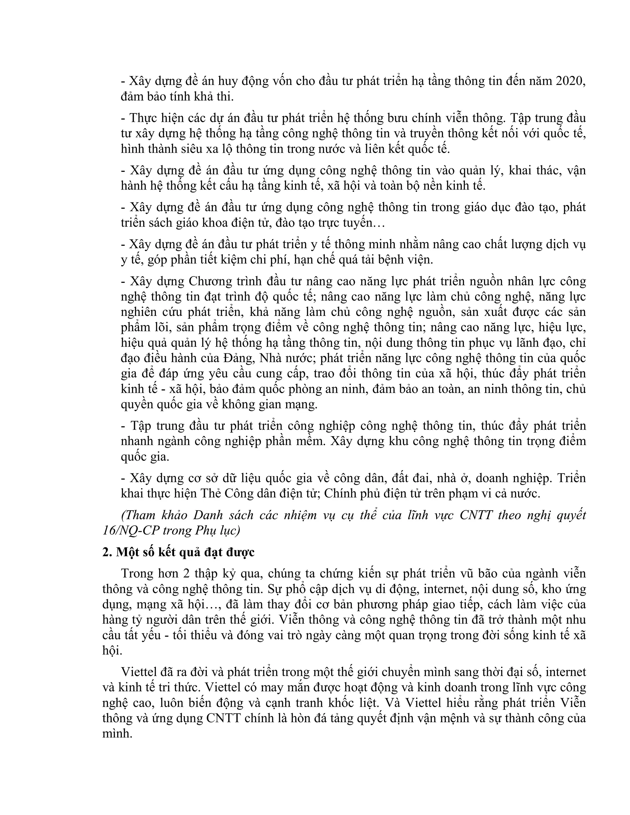- Xây dựng đề án huy động vốn cho đầu tư phát triển hạ tầng thông tin đến năm 2020,
đảm bảo tính khả thi.
- Thực hiện các dự án đầu tư phát triển hệ thống bưu chính viễn thông. Tập trung đầu
tư xây dựng hệ thống hạ tầng công nghệ thông tin và truyền thông kết nối với quốc tế,
hình thành siêu xa lộ thông tin trong nước và liên kết quốc tế.
- Xây dựng đề án đầu tư ứng dụng công nghệ thông tin vào quản lý, khai thác, vận
hành hệ thống kết cấu hạ tầng kinh tế, xã hội và toàn bộ nền kinh tế.
- Xây dựng đề án đầu tư ứng dụng công nghệ thông tin trong giáo dục đào tạo, phát
triển sách giáo khoa điện tử, đào tạo trực tuyến…
- Xây dựng đề án đầu tư phát triển y tế thông minh nhằm nâng cao chất lượng dịch vụ
y tế, góp phần tiết kiệm chi phí, hạn chế quá tải bệnh viện.
- Xây dựng Chương trình đầu tư nâng cao năng lực phát triển nguồn nhân lực công
nghệ thông tin đạt trình độ quốc tế; nâng cao năng lực làm chủ công nghệ, năng lực
nghiên cứu phát triển, khả năng làm chủ công nghệ nguồn, sản xuất được các sản
phẩm lõi, sản phẩm trọng điểm về công nghệ thông tin; nâng cao năng lực, hiệu lực,
hiệu quả quản lý hệ thống hạ tầng thông tin, nội dung thông tin phục vụ lãnh đạo, chỉ
đạo điều hành của Đảng, Nhà nước; phát triển năng lực công nghệ thông tin của quốc
gia để đáp ứng yêu cầu cung cấp, trao đổi thông tin của xã hội, thúc đẩy phát triển
kinh tế - xã hội, bảo đảm quốc phòng an ninh, đảm bảo an toàn, an ninh thông tin, chủ
quyền quốc gia về không gian mạng.
- Tập trung đầu tư phát triển công nghiệp công nghệ thông tin, thúc đẩy phát triển
nhanh ngành công nghiệp phần mềm. Xây dựng khu công nghệ thông tin trọng điểm
quốc gia.
- Xây dựng cơ sở dữ liệu quốc gia về công dân, đất đai, nhà ở, doanh nghiệp. Triển
khai thực hiện Thẻ Công dân điện tử; Chính phủ điện tử trên phạm vi cả nước.
(Tham khảo Danh sách các nhiệm vụ cụ thể của lĩnh vực CNTT theo nghị quyết
16/NQ-CP trong Phụ lục)
2. Một số kết quả đạt được
Trong hơn 2 thập kỷ qua, chúng ta chứng kiến sự phát triển vũ bão của ngành viễn
thông và công nghệ thông tin. Sự phổ cập dịch vụ di động, internet, nội dung số, kho ứng
dụng, mạng xã hội…, đã làm thay đổi cơ bản phương pháp giao tiếp, cách làm việc của
hàng tỷ người dân trên thế giới. Viễn thông và công nghệ thông tin đã trở thành một nhu
cầu tất yếu - tối thiểu và đóng vai trò ngày càng một quan trọng trong đời sống kinh tế xã
hội.
Viettel đã ra đời và phát triển trong một thế giới chuyển mình sang thời đại số, internet
và kinh tế tri thức. Viettel có may mắn được hoạt động và kinh doanh trong lĩnh vực công
nghệ cao, luôn biến động và cạnh tranh khốc liệt. Và Viettel hiểu rằng phát triển Viễn
thông và ứng dụng CNTT chính là hòn đá tảng quyết định vận mệnh và sự thành công của
mình.
 