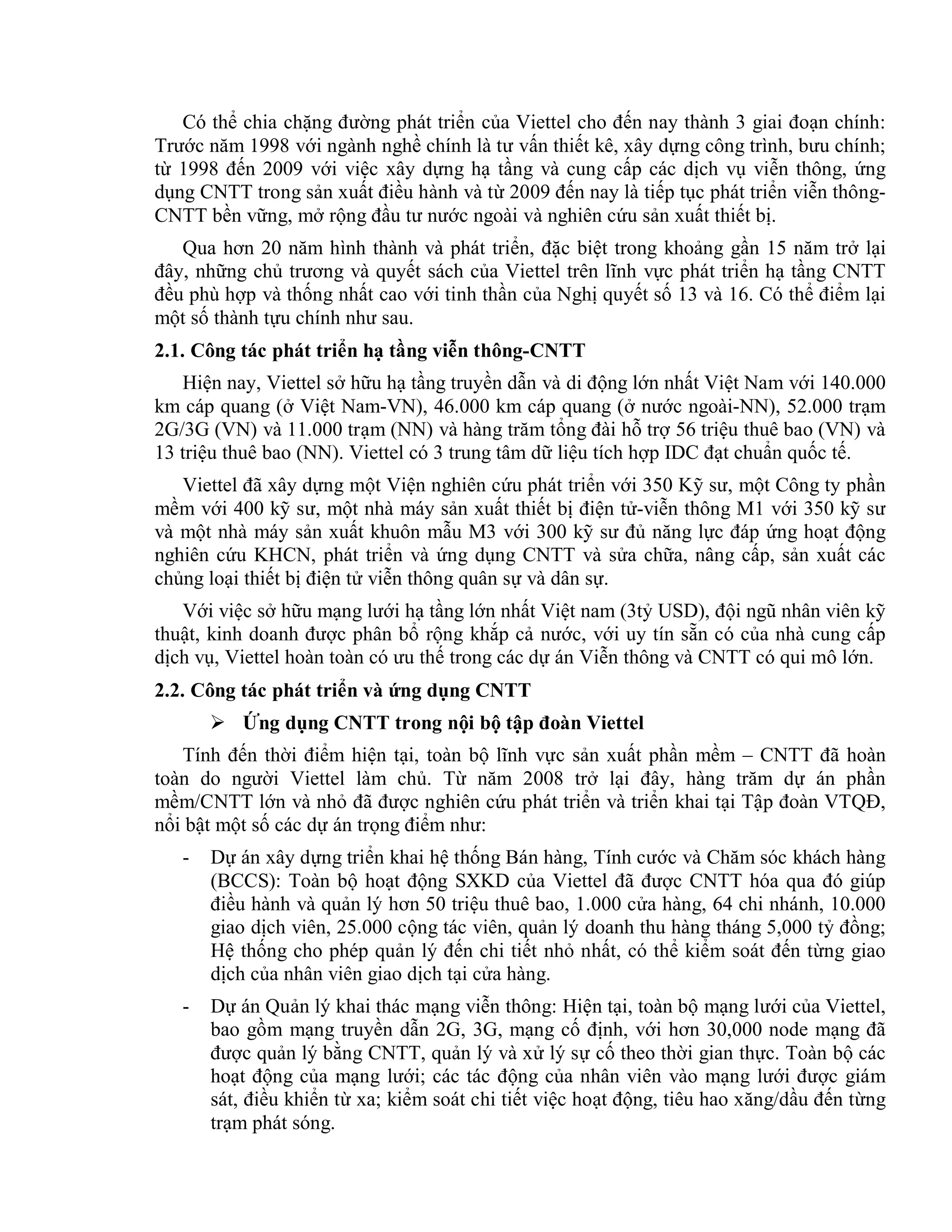 Có thể chia chặng đường phát triển của Viettel cho đến nay thành 3 giai đoạn chính:
Trước năm 1998 với ngành nghề chính là tư vấn thiết kê, xây dựng công trình, bưu chính;
từ 1998 đến 2009 với việc xây dựng hạ tầng và cung cấp các dịch vụ viễn thông, ứng
dụng CNTT trong sản xuất điều hành và từ 2009 đến nay là tiếp tục phát triển viễn thông-
CNTT bền vững, mở rộng đầu tư nước ngoài và nghiên cứu sản xuất thiết bị.
Qua hơn 20 năm hình thành và phát triển, đặc biệt trong khoảng gần 15 năm trở lại
đây, những chủ trương và quyết sách của Viettel trên lĩnh vực phát triển hạ tầng CNTT
đều phù hợp và thống nhất cao với tinh thần của Nghị quyết số 13 và 16. Có thể điểm lại
một số thành tựu chính như sau.
2.1. Công tác phát triển hạ tầng viễn thông-CNTT
Hiện nay, Viettel sở hữu hạ tầng truyền dẫn và di động lớn nhất Việt Nam với 140.000
km cáp quang (ở Việt Nam-VN), 46.000 km cáp quang (ở nước ngoài-NN), 52.000 trạm
2G/3G (VN) và 11.000 trạm (NN) và hàng trăm tổng đài hỗ trợ 56 triệu thuê bao (VN) và
13 triệu thuê bao (NN). Viettel có 3 trung tâm dữ liệu tích hợp IDC đạt chuẩn quốc tế.
Viettel đã xây dựng một Viện nghiên cứu phát triển với 350 Kỹ sư, một Công ty phần
mềm với 400 kỹ sư, một nhà máy sản xuất thiết bị điện tử-viễn thông M1 với 350 kỹ sư
và một nhà máy sản xuất khuôn mẫu M3 với 300 kỹ sư đủ năng lực đáp ứng hoạt động
nghiên cứu KHCN, phát triển và ứng dụng CNTT và sửa chữa, nâng cấp, sản xuất các
chủng loại thiết bị điện tử viễn thông quân sự và dân sự.
Với việc sở hữu mạng lưới hạ tầng lớn nhất Việt nam (3tỷ USD), đội ngũ nhân viên kỹ
thuật, kinh doanh được phân bổ rộng khắp cả nước, với uy tín sẵn có của nhà cung cấp
dịch vụ, Viettel hoàn toàn có ưu thế trong các dự án Viễn thông và CNTT có qui mô lớn.
2.2. Công tác phát triển và ứng dụng CNTT
 Ứng dụng CNTT trong nội bộ tập đoàn Viettel
Tính đến thời điểm hiện tại, toàn bộ lĩnh vực sản xuất phần mềm – CNTT đã hoàn
toàn do người Viettel làm chủ. Từ năm 2008 trở lại đây, hàng trăm dự án phần
mềm/CNTT lớn và nhỏ đã được nghiên cứu phát triển và triển khai tại Tập đoàn VTQĐ,
nổi bật một số các dự án trọng điểm như:
- Dự án xây dựng triển khai hệ thống Bán hàng, Tính cước và Chăm sóc khách hàng
(BCCS): Toàn bộ hoạt động SXKD của Viettel đã được CNTT hóa qua đó giúp
điều hành và quản lý hơn 50 triệu thuê bao, 1.000 cửa hàng, 64 chi nhánh, 10.000
giao dịch viên, 25.000 cộng tác viên, quản lý doanh thu hàng tháng 5,000 tỷ đồng;
Hệ thống cho phép quản lý đến chi tiết nhỏ nhất, có thể kiểm soát đến từng giao
dịch của nhân viên giao dịch tại cửa hàng.
- Dự án Quản lý khai thác mạng viễn thông: Hiện tại, toàn bộ mạng lưới của Viettel,
bao gồm mạng truyền dẫn 2G, 3G, mạng cố định, với hơn 30,000 node mạng đã
được quản lý bằng CNTT, quản lý và xử lý sự cố theo thời gian thực. Toàn bộ các
hoạt động của mạng lưới; các tác động của nhân viên vào mạng lưới được giám
sát, điều khiển từ xa; kiểm soát chi tiết việc hoạt động, tiêu hao xăng/dầu đến từng
trạm phát sóng.
 