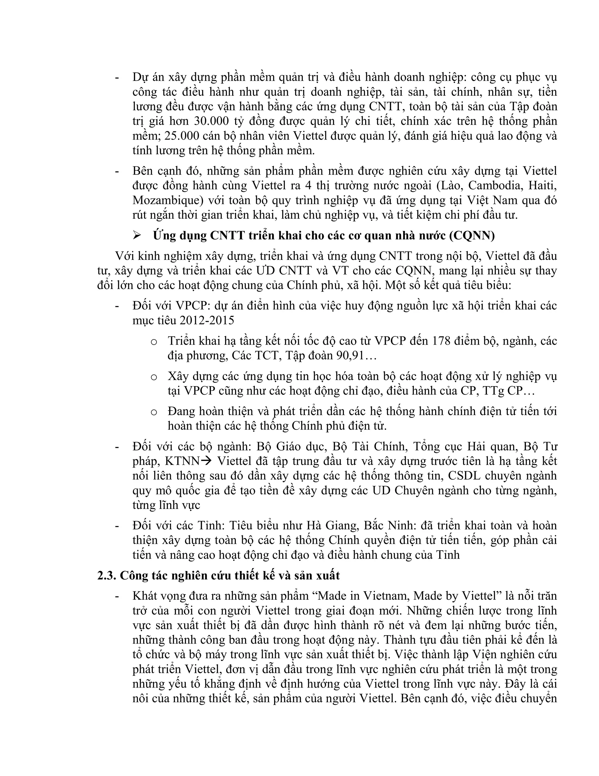 - Dự án xây dựng phần mềm quản trị và điều hành doanh nghiệp: công cụ phục vụ
công tác điều hành như quản trị doanh nghiệp, tài sản, tài chính, nhân sự, tiền
lương đều được vận hành bằng các ứng dụng CNTT, toàn bộ tài sản của Tập đoàn
trị giá hơn 30.000 tỷ đồng được quản lý chi tiết, chính xác trên hệ thống phần
mềm; 25.000 cán bộ nhân viên Viettel được quản lý, đánh giá hiệu quả lao động và
tính lương trên hệ thống phần mềm.
- Bên cạnh đó, những sản phẩm phần mềm được nghiên cứu xây dựng tại Viettel
được đồng hành cùng Viettel ra 4 thị trường nước ngoài (Lào, Cambodia, Haiti,
Mozambique) với toàn bộ quy trình nghiệp vụ đã ứng dụng tại Việt Nam qua đó
rút ngắn thời gian triển khai, làm chủ nghiệp vụ, và tiết kiệm chi phí đầu tư.
 Ứng dụng CNTT triển khai cho các cơ quan nhà nước (CQNN)
Với kinh nghiệm xây dựng, triển khai và ứng dụng CNTT trong nội bộ, Viettel đã đầu
tư, xây dựng và triển khai các ƯD CNTT và VT cho các CQNN, mang lại nhiều sự thay
đổi lớn cho các hoạt động chung của Chính phủ, xã hội. Một số kết quả tiêu biểu:
- Đối với VPCP: dự án điển hình của việc huy động nguồn lực xã hội triển khai các
mục tiêu 2012-2015
o Triển khai hạ tầng kết nối tốc độ cao từ VPCP đến 178 điểm bộ, ngành, các
địa phương, Các TCT, Tập đoàn 90,91…
o Xây dựng các ứng dụng tin học hóa toàn bộ các hoạt động xử lý nghiệp vụ
tại VPCP cũng như các hoạt động chỉ đạo, điều hành của CP, TTg CP…
o Đang hoàn thiện và phát triển dần các hệ thống hành chính điện tử tiến tới
hoàn thiện các hệ thống Chính phủ điện tử.
- Đối với các bộ ngành: Bộ Giáo dục, Bộ Tài Chính, Tổng cục Hải quan, Bộ Tư
pháp, KTNN Viettel đã tập trung đầu tư và xây dựng trước tiên là hạ tầng kết
nối liên thông sau đó dần xây dựng các hệ thống thông tin, CSDL chuyên ngành
quy mô quốc gia để tạo tiền đề xây dựng các UD Chuyên ngành cho từng ngành,
từng lĩnh vực
- Đối với các Tỉnh: Tiêu biểu như Hà Giang, Bắc Ninh: đã triển khai toàn và hoàn
thiện xây dựng toàn bộ các hệ thống Chính quyền điện tử tiến tiến, góp phần cải
tiến và nâng cao hoạt động chỉ đạo và điều hành chung của Tỉnh
2.3. Công tác nghiên cứu thiết kế và sản xuất
- Khát vọng đưa ra những sản phẩm “Made in Vietnam, Made by Viettel” là nỗi trăn
trở của mỗi con người Viettel trong giai đoạn mới. Những chiến lược trong lĩnh
vực sản xuất thiết bị đã dần được hình thành rõ nét và đem lại những bước tiến,
những thành công ban đầu trong hoạt động này. Thành tựu đầu tiên phải kể đến là
tổ chức và bộ máy trong lĩnh vực sản xuất thiết bị. Việc thành lập Viện nghiên cứu
phát triển Viettel, đơn vị dẫn đầu trong lĩnh vực nghiên cứu phát triển là một trong
những yếu tố khẳng định về định hướng của Viettel trong lĩnh vực này. Đây là cái
nôi của những thiết kế, sản phẩm của người Viettel. Bên cạnh đó, việc điều chuyển
 