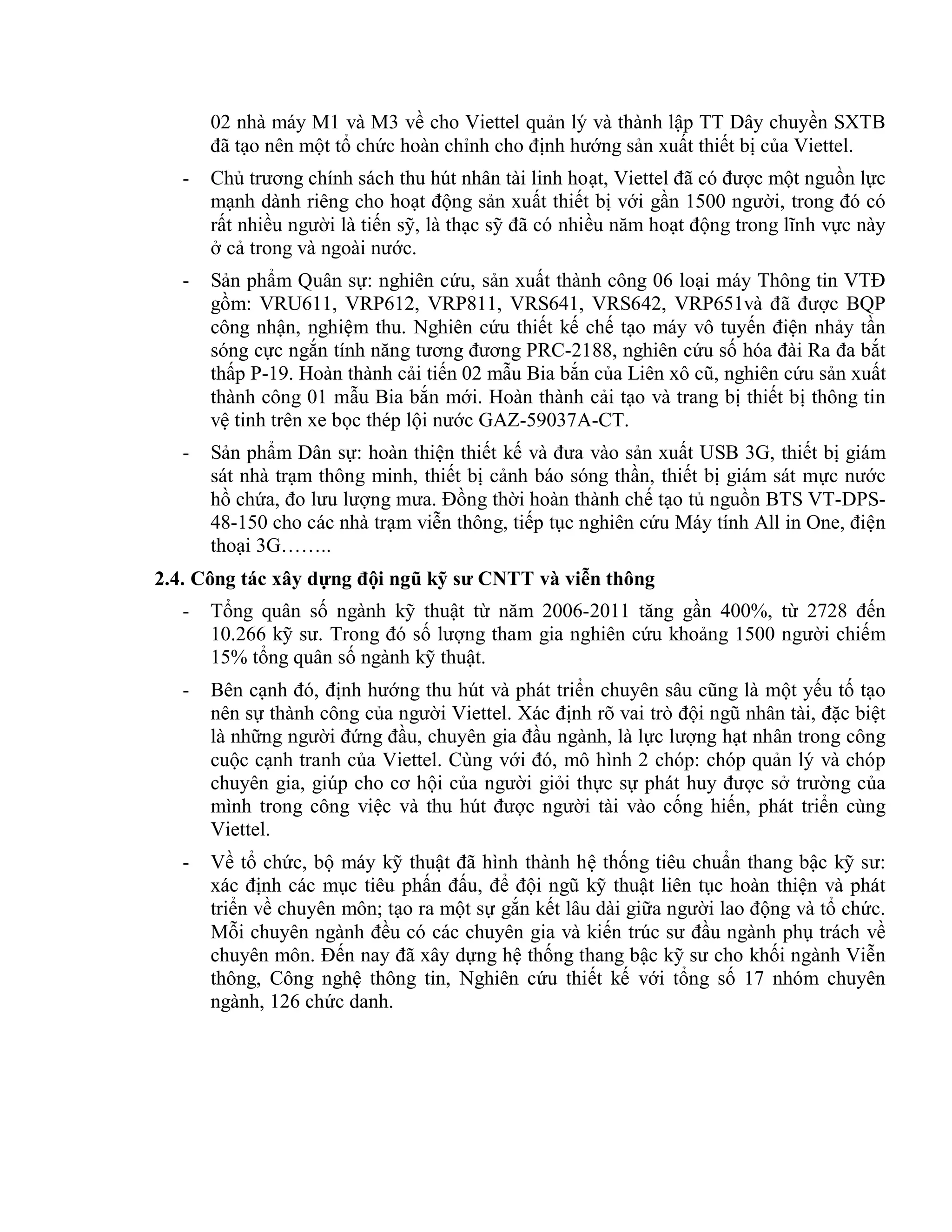 02 nhà máy M1 và M3 về cho Viettel quản lý và thành lập TT Dây chuyền SXTB
đã tạo nên một tổ chức hoàn chỉnh cho định hướng sản xuất thiết bị của Viettel.
- Chủ trương chính sách thu hút nhân tài linh hoạt, Viettel đã có được một nguồn lực
mạnh dành riêng cho hoạt động sản xuất thiết bị với gần 1500 người, trong đó có
rất nhiều người là tiến sỹ, là thạc sỹ đã có nhiều năm hoạt động trong lĩnh vực này
ở cả trong và ngoài nước.
- Sản phẩm Quân sự: nghiên cứu, sản xuất thành công 06 loại máy Thông tin VTĐ
gồm: VRU611, VRP612, VRP811, VRS641, VRS642, VRP651và đã được BQP
công nhận, nghiệm thu. Nghiên cứu thiết kế chế tạo máy vô tuyến điện nhảy tần
sóng cực ngắn tính năng tương đương PRC-2188, nghiên cứu số hóa đài Ra đa bắt
thấp P-19. Hoàn thành cải tiến 02 mẫu Bia bắn của Liên xô cũ, nghiên cứu sản xuất
thành công 01 mẫu Bia bắn mới. Hoàn thành cải tạo và trang bị thiết bị thông tin
vệ tinh trên xe bọc thép lội nước GAZ-59037A-CT.
- Sản phẩm Dân sự: hoàn thiện thiết kế và đưa vào sản xuất USB 3G, thiết bị giám
sát nhà trạm thông minh, thiết bị cảnh báo sóng thần, thiết bị giám sát mực nước
hồ chứa, đo lưu lượng mưa. Đồng thời hoàn thành chế tạo tủ nguồn BTS VT-DPS-
48-150 cho các nhà trạm viễn thông, tiếp tục nghiên cứu Máy tính All in One, điện
thoại 3G……..
2.4. Công tác xây dựng đội ngũ kỹ sư CNTT và viễn thông
- Tổng quân số ngành kỹ thuật từ năm 2006-2011 tăng gần 400%, từ 2728 đến
10.266 kỹ sư. Trong đó số lượng tham gia nghiên cứu khoảng 1500 người chiếm
15% tổng quân số ngành kỹ thuật.
- Bên cạnh đó, định hướng thu hút và phát triển chuyên sâu cũng là một yếu tố tạo
nên sự thành công của người Viettel. Xác định rõ vai trò đội ngũ nhân tài, đặc biệt
là những người đứng đầu, chuyên gia đầu ngành, là lực lượng hạt nhân trong công
cuộc cạnh tranh của Viettel. Cùng với đó, mô hình 2 chóp: chóp quản lý và chóp
chuyên gia, giúp cho cơ hội của người giỏi thực sự phát huy được sở trường của
mình trong công việc và thu hút được người tài vào cống hiến, phát triển cùng
Viettel.
- Về tổ chức, bộ máy kỹ thuật đã hình thành hệ thống tiêu chuẩn thang bậc kỹ sư:
xác định các mục tiêu phấn đấu, để đội ngũ kỹ thuật liên tục hoàn thiện và phát
triển về chuyên môn; tạo ra một sự gắn kết lâu dài giữa người lao động và tổ chức.
Mỗi chuyên ngành đều có các chuyên gia và kiến trúc sư đầu ngành phụ trách về
chuyên môn. Đến nay đã xây dựng hệ thống thang bậc kỹ sư cho khối ngành Viễn
thông, Công nghệ thông tin, Nghiên cứu thiết kế với tổng số 17 nhóm chuyên
ngành, 126 chức danh.
 