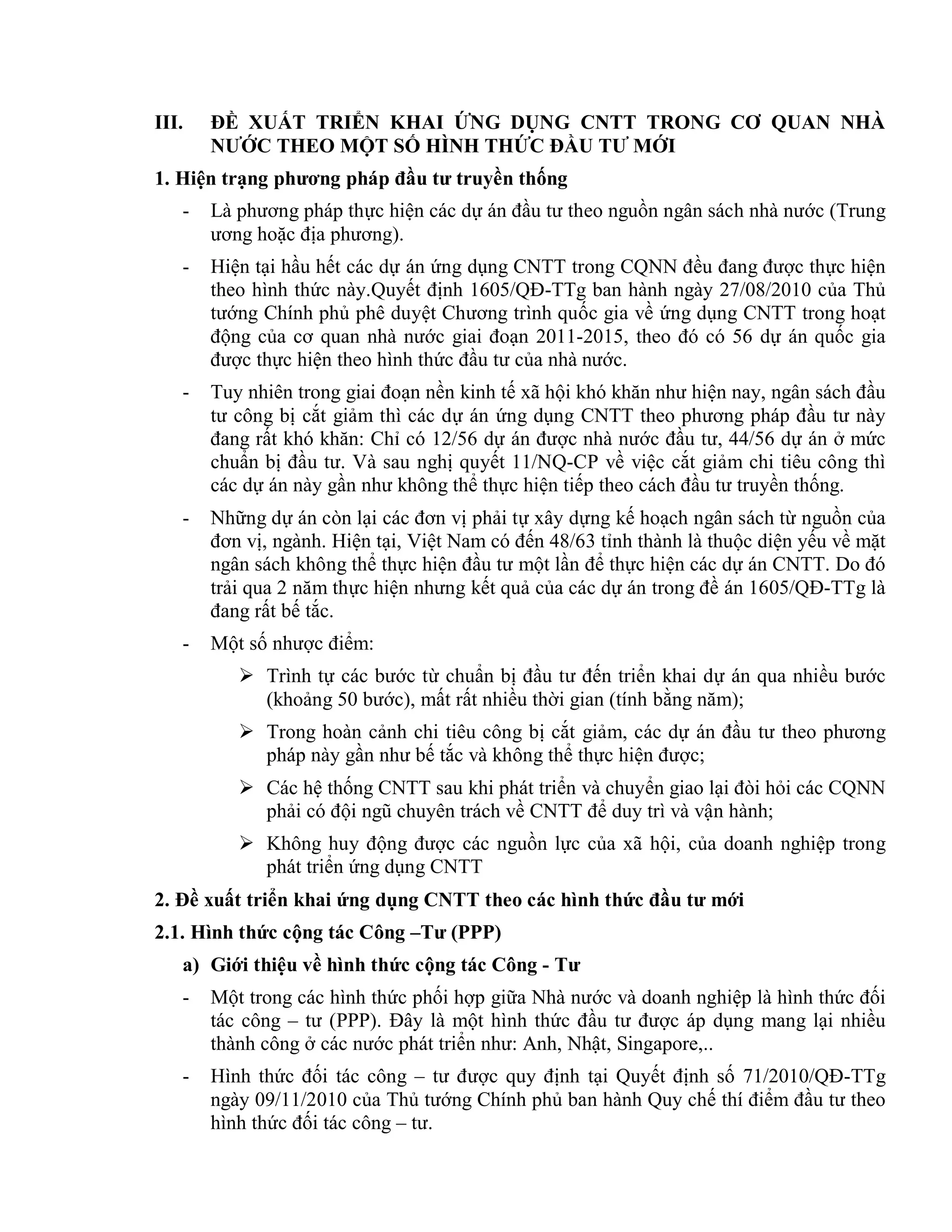 III. ĐỀ XUẤT TRIỂN KHAI ỨNG DỤNG CNTT TRONG CƠ QUAN NHÀ
NƯỚC THEO MỘT SỐ HÌNH THỨC ĐẦU TƯ MỚI
1. Hiện trạng phương pháp đầu tư truyền thống
- Là phương pháp thực hiện các dự án đầu tư theo nguồn ngân sách nhà nước (Trung
ương hoặc địa phương).
- Hiện tại hầu hết các dự án ứng dụng CNTT trong CQNN đều đang được thực hiện
theo hình thức này.Quyết định 1605/QĐ-TTg ban hành ngày 27/08/2010 của Thủ
tướng Chính phủ phê duyệt Chương trình quốc gia về ứng dụng CNTT trong hoạt
động của cơ quan nhà nước giai đoạn 2011-2015, theo đó có 56 dự án quốc gia
được thực hiện theo hình thức đầu tư của nhà nước.
- Tuy nhiên trong giai đoạn nền kinh tế xã hội khó khăn như hiện nay, ngân sách đầu
tư công bị cắt giảm thì các dự án ứng dụng CNTT theo phương pháp đầu tư này
đang rất khó khăn: Chỉ có 12/56 dự án được nhà nước đầu tư, 44/56 dự án ở mức
chuẩn bị đầu tư. Và sau nghị quyết 11/NQ-CP về việc cắt giảm chi tiêu công thì
các dự án này gần như không thể thực hiện tiếp theo cách đầu tư truyền thống.
- Những dự án còn lại các đơn vị phải tự xây dựng kế hoạch ngân sách từ nguồn của
đơn vị, ngành. Hiện tại, Việt Nam có đến 48/63 tỉnh thành là thuộc diện yếu về mặt
ngân sách không thể thực hiện đầu tư một lần để thực hiện các dự án CNTT. Do đó
trải qua 2 năm thực hiện nhưng kết quả của các dự án trong đề án 1605/QĐ-TTg là
đang rất bế tắc.
- Một số nhược điểm:
 Trình tự các bước từ chuẩn bị đầu tư đến triển khai dự án qua nhiều bước
(khoảng 50 bước), mất rất nhiều thời gian (tính bằng năm);
 Trong hoàn cảnh chi tiêu công bị cắt giảm, các dự án đầu tư theo phương
pháp này gần như bế tắc và không thể thực hiện được;
 Các hệ thống CNTT sau khi phát triển và chuyển giao lại đòi hỏi các CQNN
phải có đội ngũ chuyên trách về CNTT để duy trì và vận hành;
 Không huy động được các nguồn lực của xã hội, của doanh nghiệp trong
phát triển ứng dụng CNTT
2. Đề xuất triển khai ứng dụng CNTT theo các hình thức đầu tư mới
2.1. Hình thức cộng tác Công –Tư (PPP)
a) Giới thiệu về hình thức cộng tác Công - Tư
- Một trong các hình thức phối hợp giữa Nhà nước và doanh nghiệp là hình thức đối
tác công – tư (PPP). Đây là một hình thức đầu tư được áp dụng mang lại nhiều
thành công ở các nước phát triển như: Anh, Nhật, Singapore,..
- Hình thức đối tác công – tư được quy định tại Quyết định số 71/2010/QĐ-TTg
ngày 09/11/2010 của Thủ tướng Chính phủ ban hành Quy chế thí điểm đầu tư theo
hình thức đối tác công – tư.
 