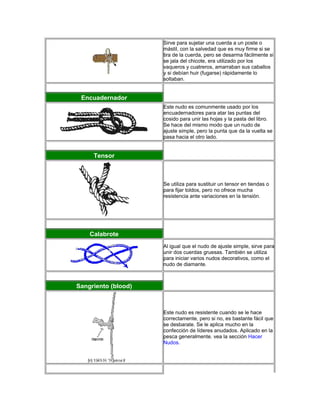 Sirve para sujetar una cuerda a un poste o
mástil, con la salvedad que es muy firme si se
tira de la cuerda, pero se desarma fácilmente si
se jala del chicote, era utilizado por los
vaqueros y cuatreros, amarraban sus caballos
y si debían huir (fugarse) rápidamente lo
soltaban.
Encuadernador
Este nudo es comunmente usado por los
encuadernadores para atar las puntas del
cosido para unir las hojas y la pasta del libro.
Se hace del mismo modo que un nudo de
ajuste simple, pero la punta que da la vuelta se
pasa hacia el otro lado.
Tensor
Se utiliza para sustituir un tensor en tiendas o
para fijar toldos, pero no ofrece mucha
resistencia ante variaciones en la tensión.
Calabrote
Al igual que el nudo de ajuste simple, sirve para
unir dos cuerdas gruesas. También se utiliza
para iniciar varios nudos decorativos, como el
nudo de diamante.
Sangriento (blood)
Este nudo es resistente cuando se le hace
correctamente, pero si no, es bastante fácil que
se desbarate. Se le aplica mucho en la
confección de líderes anudados. Aplicado en la
pesca generalmente. vea la sección Hacer
Nudos.
 