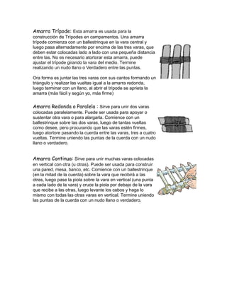 Amarra Trípode: Esta amarra es usada para la
construcción de Trípodes en campamentos. Una amarra
trípode comienza con un ballestrinque en la vara central y
luego pasa alternadamente por encima de las tres varas, que
deben estar colocadas lado a lado con una pequeña distancia
entre las. No es necesario atortorar esta amarra, puede
ajustar el trípode girando la vara del medio. Termine
realizando un nudo llano o Verdadero entre las puntas.
Ora forma es juntar las tres varas con sus cantos formando un
triángulo y realizar las vueltas igual a la amarra redonda,
luego terminar con un llano, al abrir el trípode se aprieta la
amarra (más fácil y según yo, más firme)
Amarra Redonda o Paralela : Sirve para unir dos varas
colocadas paralelamente. Puede ser usada para apoyar o
sustentar otra vara o para alargarla. Comience con un
ballestrinque sobre las dos varas, luego de tantas vueltas
como desee, pero procurando que las varas estén firmes,
luego atortore pasando la cuerda entre las varas, tres a cuatro
vueltas. Termine uniendo las puntas de la cuerda con un nudo
llano o verdadero.
Amarra Continua: Sirve para unir muchas varas colocadas
en vertical con otra (u otras). Puede ser usada para construir
una pared, mesa, banco, etc. Comience con un ballestrinque
(en la mitad de la cuerda) sobre la vara que recibirá a las
otras, luego pase la piola sobre la vara en vertical (una punta
a cada lado de la vara) y cruce la piola por debajo de la vara
que recibe a las otras, luego levante los cabos y haga lo
mismo con todas las otras varas en vertical. Termine uniendo
las puntas de la cuerda con un nudo llano o verdadero.
 