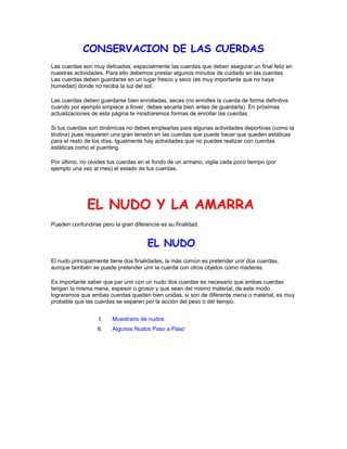 CONSERVACION DE LAS CUERDAS
Las cuerdas son muy delicadas, especialmente las cuerdas que deben asegurar un final feliz en
nuestras actividades. Para ello debemos prestar algunos minutos de cuidado en las cuerdas.
Las cuerdas deben guardarse en un lugar fresco y seco (es muy importante que no haya
humedad) donde no reciba la luz del sol.
Las cuerdas deben guardarse bien enrolladas, secas (no enrolles la cuerda de forma definitiva
cuando por ejemplo empiece a llover, debes secarla bien antes de guardarla). En próximas
actualizaciones de esta página te mostraremos formas de enrollar las cuerdas.
Si tus cuerdas son dinámicas no debes emplearlas para algunas actividades deportivas (como la
tirolina) pues requieren una gran tensión en las cuerdas que puede hacer que queden estáticas
para el resto de los días. Igualmente hay actividades que no puedes realizar con cuerdas
estáticas como el puenting.
Por último, no olvides tus cuerdas en el fondo de un armario, vigila cada poco tiempo (por
ejemplo una vez al mes) el estado de tus cuerdas.
EL NUDO Y LA AMARRA
Pueden confundirse pero la gran diferencia es su finalidad.
EL NUDO
El nudo principalmente tiene dos finalidades, la más común es pretender unir dos cuerdas,
aunque también se puede pretender unir la cuerda con otros objetos como maderas.
Es importante saber que par unir con un nudo dos cuerdas es necesario que ambas cuerdas
tengan la misma mena, espesor o grosor y que sean del mismo material, de este modo
lograremos que ambas cuerdas queden bien unidas, si son de diferente mena o material, es muy
probable que las cuerdas se separen por la acción del peso o del tiempo.
I. Muestrario de nudos
II. Algunos Nudos Paso a Paso
 
