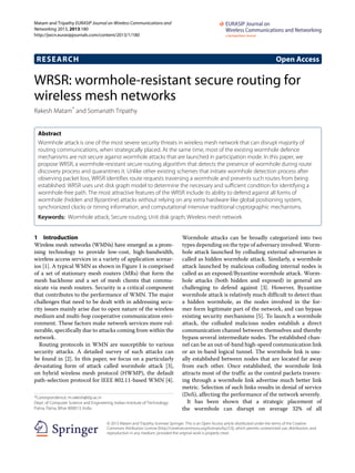 Matam and Tripathy EURASIP Journal on Wireless Communications and
Networking 2013, 2013:180
http://jwcn.eurasipjournals.com/content/2013/1/180
RESEARCH Open Access
WRSR: wormhole-resistant secure routing for
wireless mesh networks
Rakesh Matam* and Somanath Tripathy
Abstract
Wormhole attack is one of the most severe security threats in wireless mesh network that can disrupt majority of
routing communications, when strategically placed. At the same time, most of the existing wormhole defence
mechanisms are not secure against wormhole attacks that are launched in participation mode. In this paper, we
propose WRSR, a wormhole-resistant secure routing algorithm that detects the presence of wormhole during route
discovery process and quarantines it. Unlike other existing schemes that initiate wormhole detection process after
observing packet loss, WRSR identifies route requests traversing a wormhole and prevents such routes from being
established. WRSR uses unit disk graph model to determine the necessary and sufficient condition for identifying a
wormhole-free path. The most attractive features of the WRSR include its ability to defend against all forms of
wormhole (hidden and Byzantine) attacks without relying on any extra hardware like global positioning system,
synchronized clocks or timing information, and computational intensive traditional cryptographic mechanisms.
Keywords: Wormhole attack; Secure routing; Unit disk graph; Wireless mesh network
1 Introduction
Wireless mesh networks (WMNs) have emerged as a prom-
ising technology to provide low-cost, high-bandwidth,
wireless access services in a variety of application scenar-
ios [1]. A typical WMN as shown in Figure 1 is comprised
of a set of stationary mesh routers (MRs) that form the
mesh backbone and a set of mesh clients that commu-
nicate via mesh routers. Security is a critical component
that contributes to the performance of WMN. The major
challenges that need to be dealt with in addressing secu-
rity issues mainly arise due to open nature of the wireless
medium and multi-hop cooperative communication envi-
ronment. These factors make network services more vul-
nerable, specifically due to attacks coming from within the
network.
Routing protocols in WMN are susceptible to various
security attacks. A detailed survey of such attacks can
be found in [2]. In this paper, we focus on a particularly
devastating form of attack called wormhole attack [3],
on hybrid wireless mesh protocol (HWMP), the default
path-selection protocol for IEEE 802.11-based WMN [4].
*Correspondence: m.rakesh@iitp.ac.in
Dept. of Computer Science and Engineering, Indian Institute of Technology
Patna, Patna, Bihar 800013, India
Wormhole attacks can be broadly categorized into two
types depending on the type of adversary involved. Worm-
hole attack launched by colluding external adversaries is
called as hidden wormhole attack. Similarly, a wormhole
attack launched by malicious colluding internal nodes is
called as an exposed/Byzantine wormhole attack. Worm-
hole attacks (both hidden and exposed) in general are
challenging to defend against [3]. However, Byzantine
wormhole attack is relatively much difficult to detect than
a hidden wormhole, as the nodes involved in the for-
mer form legitimate part of the network, and can bypass
existing security mechanisms [5]. To launch a wormhole
attack, the colluded malicious nodes establish a direct
communication channel between themselves and thereby
bypass several intermediate nodes. The established chan-
nel can be an out-of-band high-speed communication link
or an in-band logical tunnel. The wormhole link is usu-
ally established between nodes that are located far away
from each other. Once established, the wormhole link
attracts most of the traffic as the control packets travers-
ing through a wormhole link advertise much better link
metric. Selection of such links results in denial of service
(DoS), affecting the performance of the network severely.
It has been shown that a strategic placement of
the wormhole can disrupt on average 32% of all
© 2013 Matam and Tripathy; licensee Springer. This is an Open Access article distributed under the terms of the Creative
Commons Attribution License (http://creativecommons.org/licenses/by/2.0), which permits unrestricted use, distribution, and
reproduction in any medium, provided the original work is properly cited.
 