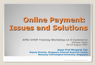 Online Payment:Online Payment:
Issues and SolutionsIssues and Solutions
APEC OVOP Training Workshop on E-Commerce
Chinese Taipei
20-24 August 2007
Assoc Prof Margaret Tan
Deputy Director, Singapore Internet Research Centre
Nanyang Technological University, Singapore
1© 2007 The Millennium eTrust Pte Ltd
 