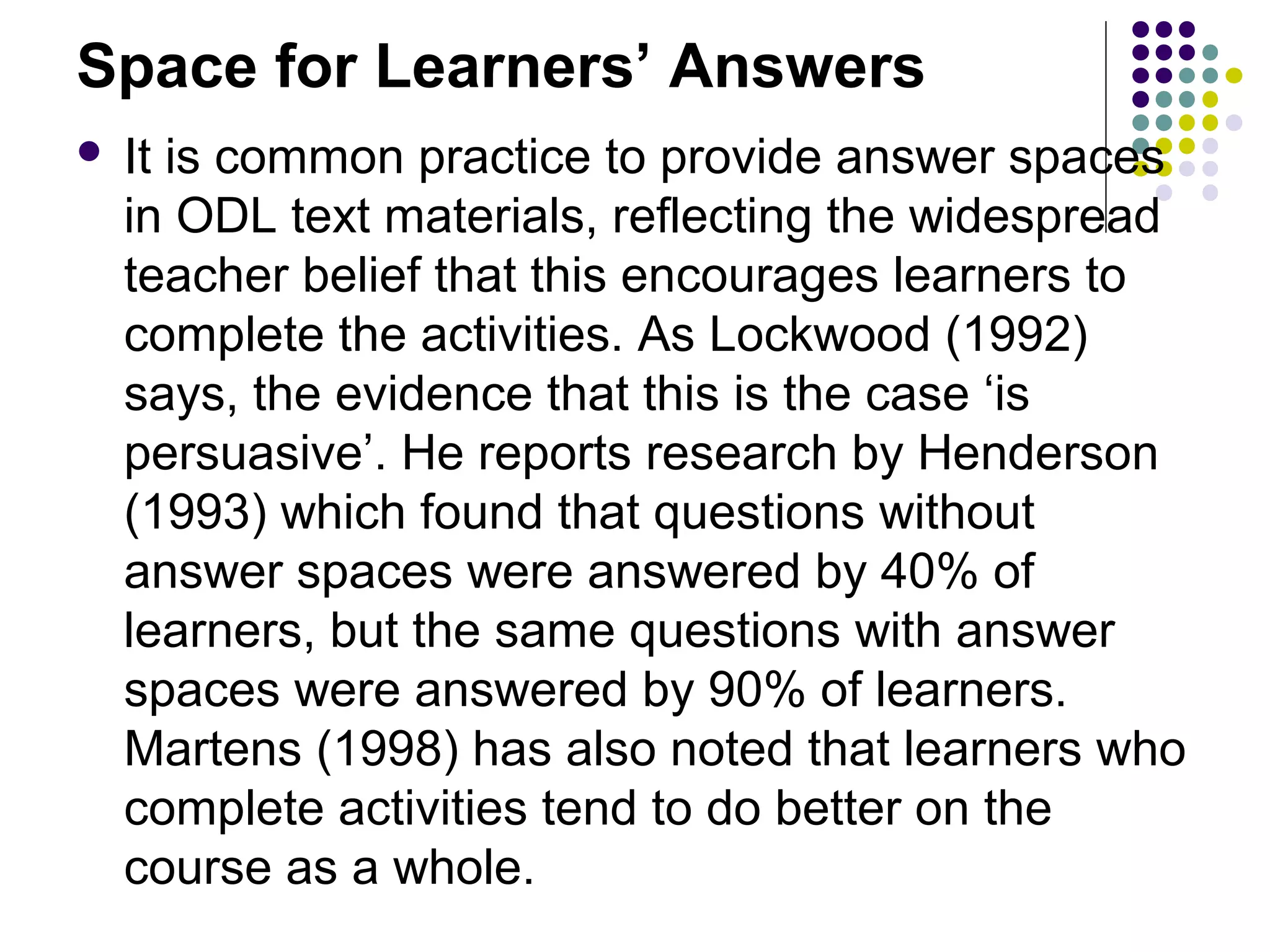 Space for Learners’ Answers
 It is common practice to provide answer spaces
in ODL text materials, reflecting the widespread
teacher belief that this encourages learners to
complete the activities. As Lockwood (1992)
says, the evidence that this is the case ‘is
persuasive’. He reports research by Henderson
(1993) which found that questions without
answer spaces were answered by 40% of
learners, but the same questions with answer
spaces were answered by 90% of learners.
Martens (1998) has also noted that learners who
complete activities tend to do better on the
course as a whole.
 