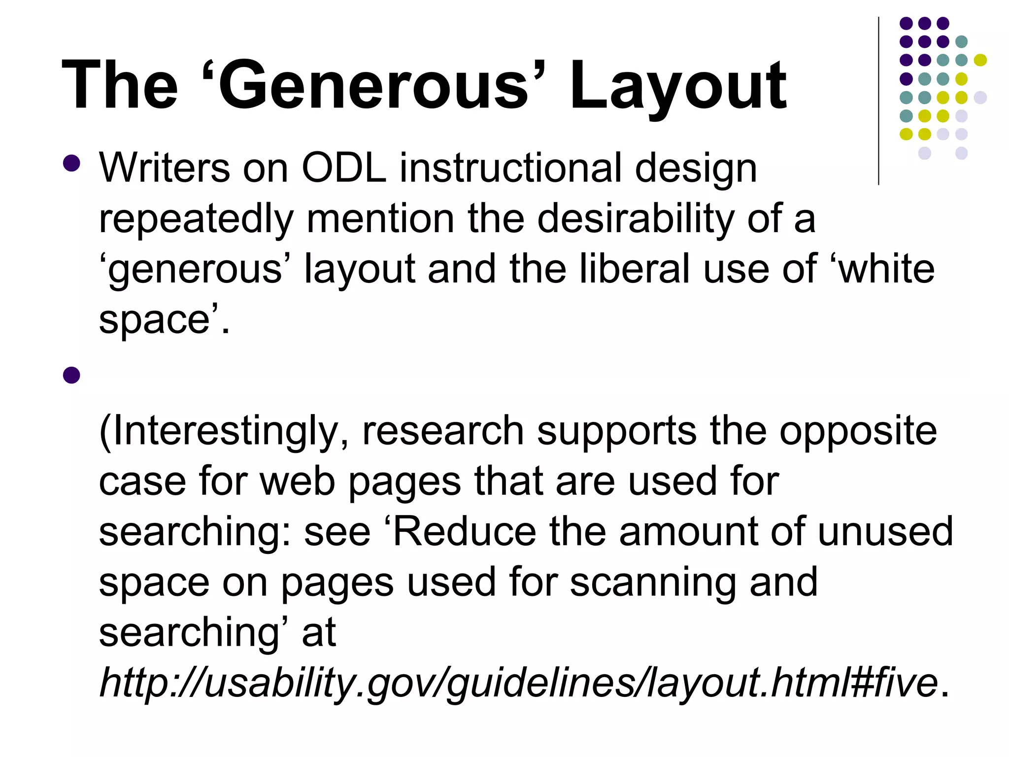 The ‘Generous’ Layout
 Writers on ODL instructional design
repeatedly mention the desirability of a
‘generous’ layout and the liberal use of ‘white
space’.

(Interestingly, research supports the opposite
case for web pages that are used for
searching: see ‘Reduce the amount of unused
space on pages used for scanning and
searching’ at
http://usability.gov/guidelines/layout.html#five.
 