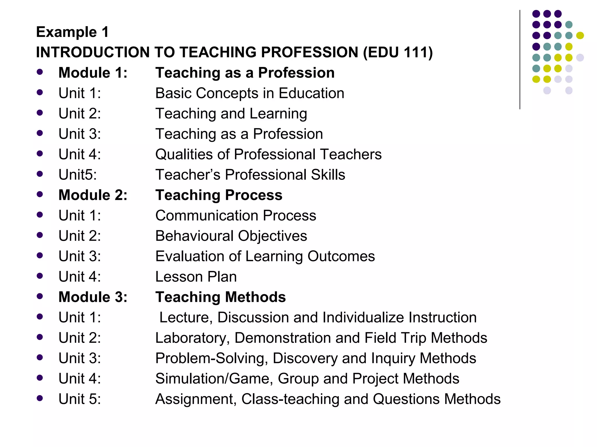 Example 1
INTRODUCTION TO TEACHING PROFESSION (EDU 111)
 Module 1: Teaching as a Profession
 Unit 1: Basic Concepts in Education
 Unit 2: Teaching and Learning
 Unit 3: Teaching as a Profession
 Unit 4: Qualities of Professional Teachers
 Unit5: Teacher’s Professional Skills
 Module 2: Teaching Process
 Unit 1: Communication Process
 Unit 2: Behavioural Objectives
 Unit 3: Evaluation of Learning Outcomes
 Unit 4: Lesson Plan
 Module 3: Teaching Methods
 Unit 1: Lecture, Discussion and Individualize Instruction
 Unit 2: Laboratory, Demonstration and Field Trip Methods
 Unit 3: Problem-Solving, Discovery and Inquiry Methods
 Unit 4: Simulation/Game, Group and Project Methods
 Unit 5: Assignment, Class-teaching and Questions Methods
 