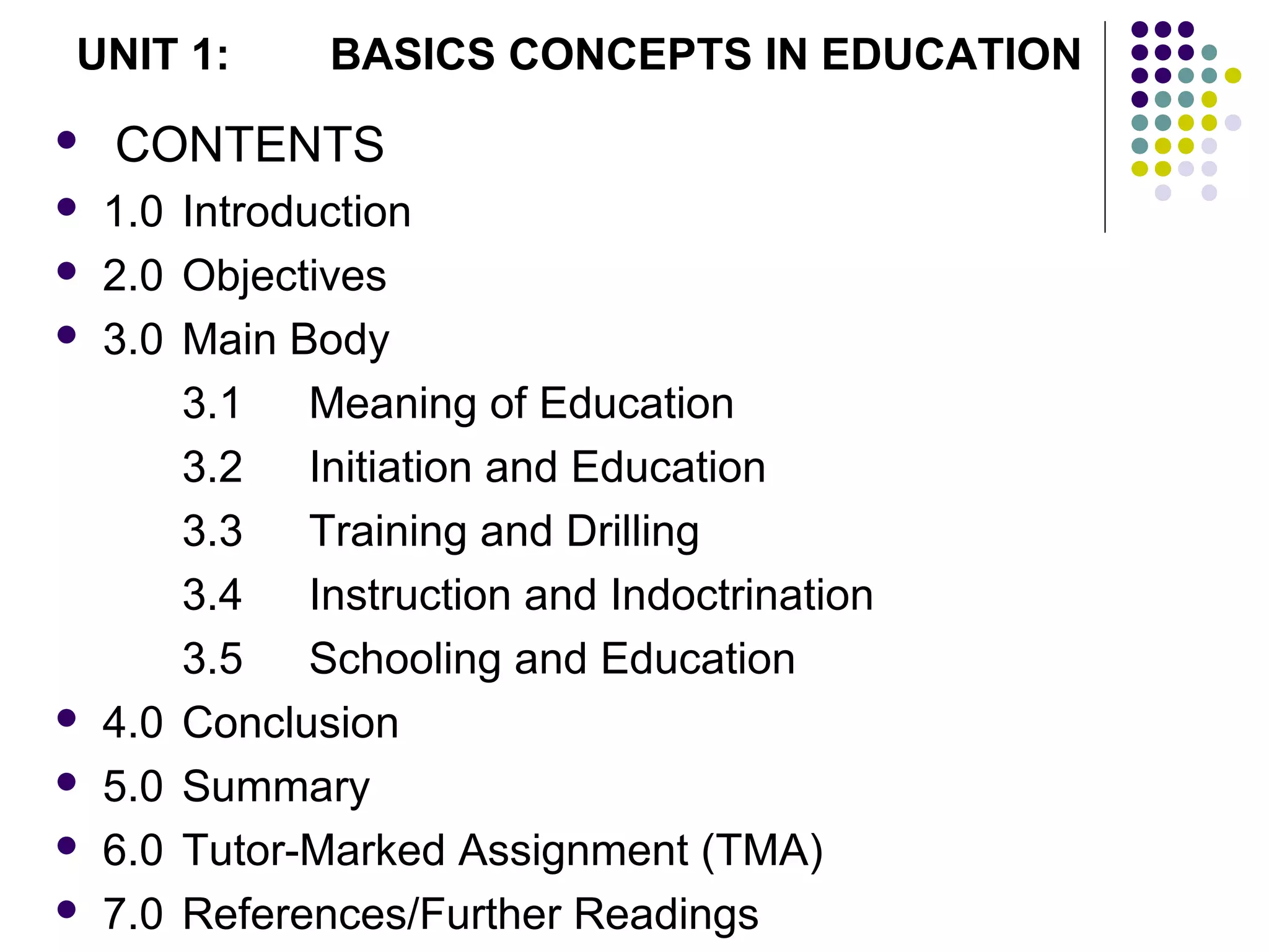  CONTENTS
 1.0 Introduction
 2.0 Objectives
 3.0 Main Body
3.1 Meaning of Education
3.2 Initiation and Education
3.3 Training and Drilling
3.4 Instruction and Indoctrination
3.5 Schooling and Education
 4.0 Conclusion
 5.0 Summary
 6.0 Tutor-Marked Assignment (TMA)
 7.0 References/Further Readings
UNIT 1: BASICS CONCEPTS IN EDUCATION
 