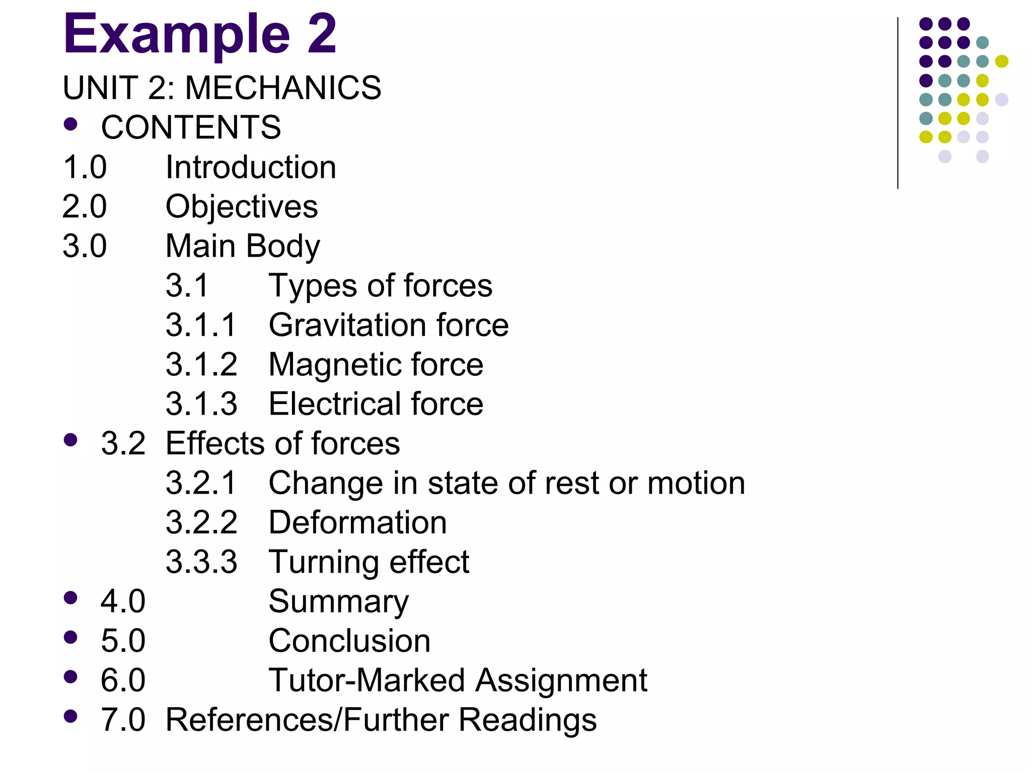 Example 2
UNIT 2: MECHANICS
 CONTENTS
1.0 Introduction
2.0 Objectives
3.0 Main Body
3.1 Types of forces
3.1.1 Gravitation force
3.1.2 Magnetic force
3.1.3 Electrical force
 3.2 Effects of forces
3.2.1 Change in state of rest or motion
3.2.2 Deformation
3.3.3 Turning effect
 4.0 Summary
 5.0 Conclusion
 6.0 Tutor-Marked Assignment
 7.0 References/Further Readings
 